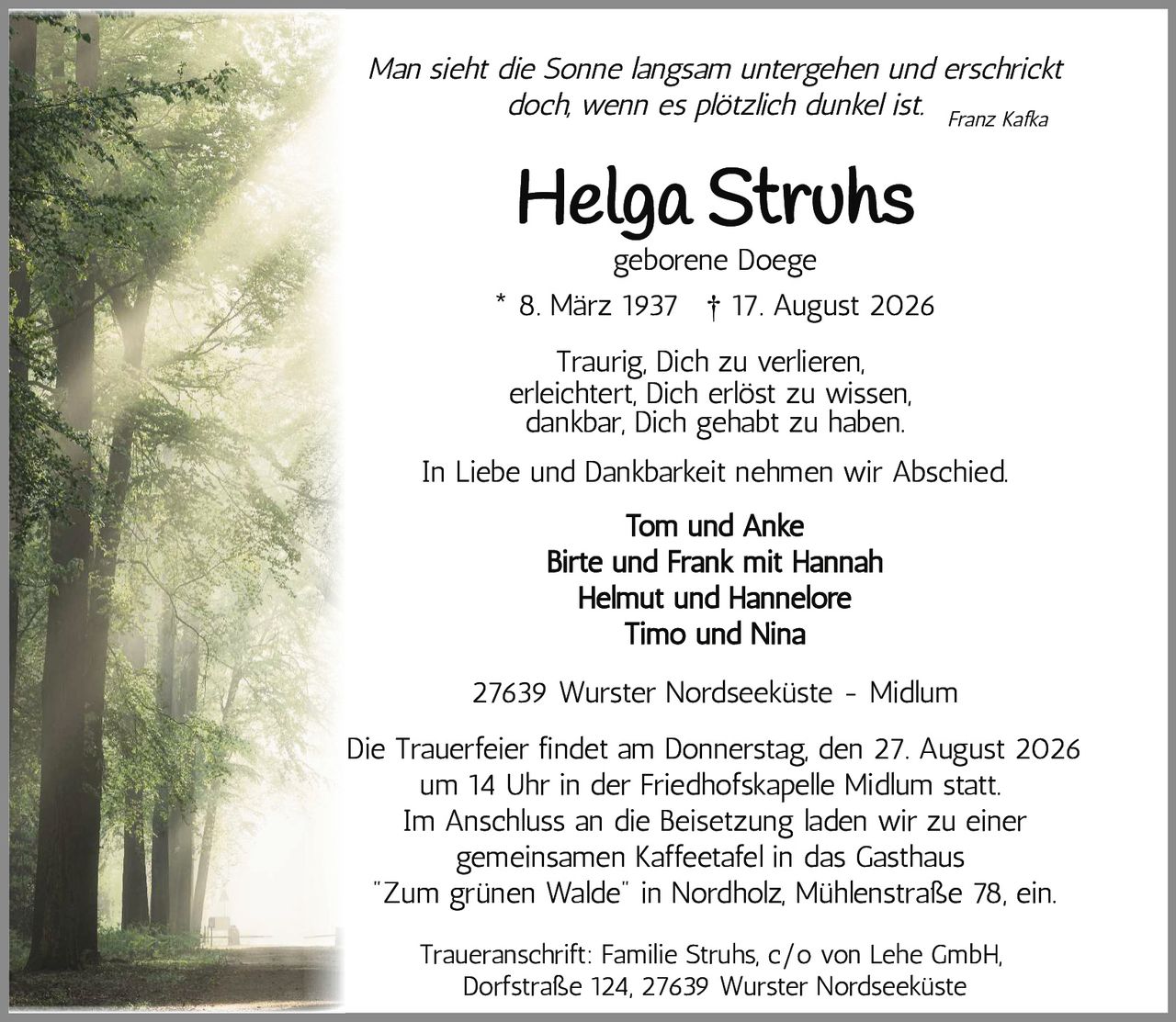 <p><i>Man sieht die Sonne langsam untergehen und erschrickt doch, wenn es plötzlich dunkel ist.</i></p>

<p>* 8. März 1937 † 17. August 2026</p>

<p><strong>Helga Struhs</strong><br>geborene Doege</p>

<p>Traurig, Dich zu verlieren,<br>erleichtert, Dich erlöst zu wissen,<br>dankbar, Dich gehabt zu haben.</p>

<p>In Liebe und Dankbarkeit nehmen wir Abschied.</p>

<p>Tom und Anke<br>Birte und Frank mit Hannah<br>Helmut und Hannelore<br>Timo und Nina</p>

<p>27639 Wurster Nordseeküste - Midlum</p>

<p>Die Trauerfeier findet am Donnerstag, den 27. August 2026 um 14 Uhr in der Friedhofskapelle Midlum statt. Im Anschluss an die Beisetzung laden wir zu einer gemeinsamen Kaffeetafel in das Gasthaus "Zum grünen Walde" in Nordholz, Mühlenstraße 78, ein.</p>

<p>Traueranschrift: Familie Struhs, c/o von Lehe GmbH, Dorfstraße 124, 27639 Wurster Nordseeküste</p>

<p><i>Franz Kafka</i></p>