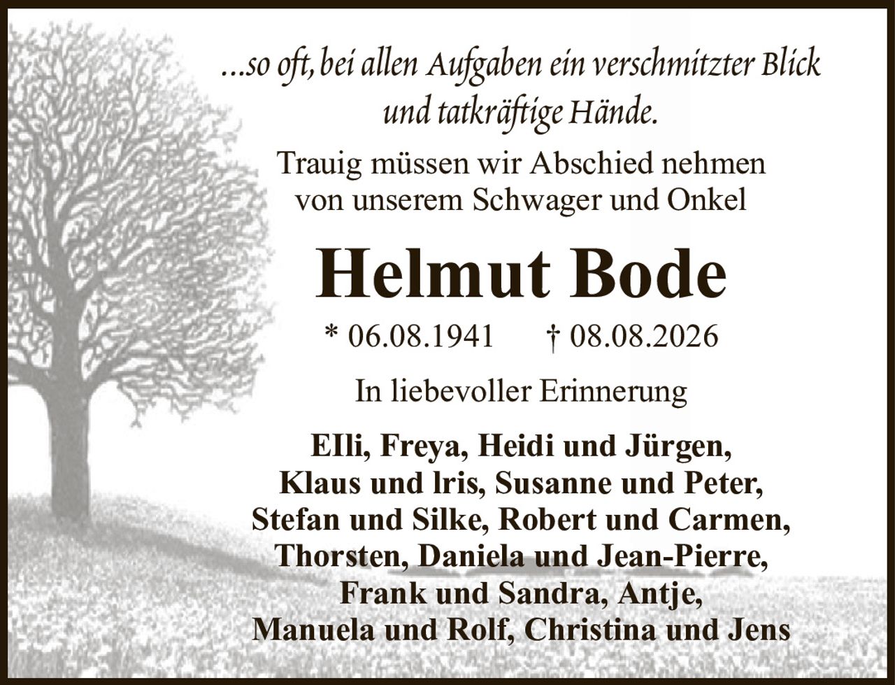 ...so oft, bei allen Aufgaben ein verschmitzter Blickund tatkräftige Hände.Helmut BodeTrauig müssen wir Abschied nehmenvon unserem Schwager und OnkelEIli, Freya, Heidi und Jürgen,Klaus und lris, Susanne und Peter,Stefan und Silke, Robert und Carmen,Thorsten, Daniela und Jean-Pierre,Frank und Sandra, Antje,Manuela und Rolf, Christina und Jens* 06.08.1941† 08.08.2026In liebevoller Erinnerung