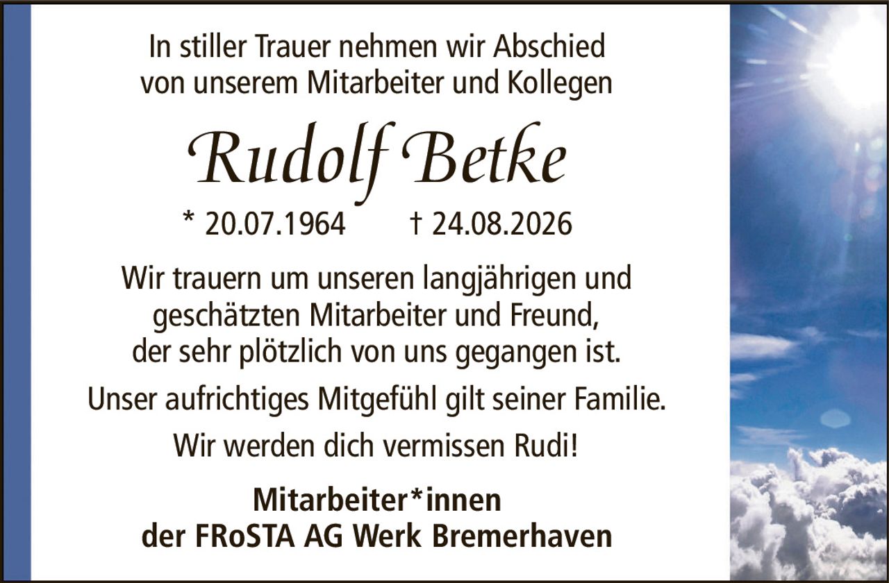 In stiller Trauer nehmen wir Abschiedvon unserem Mitarbeiter und KollegenRudolf BetkeWir trauern um unseren langjährigen undgeschätzten Mitarbeiter und Freund,der sehr plötzlich von uns gegangen ist.Unser aufrichtiges Mitgefühl gilt seiner Familie.Wir werden dich vermissen Rudi!Mitarbeiter*innender FRoSTA AG Werk Bremerhaven* 20.07.1964† 24.08.2026