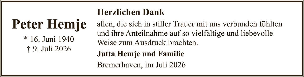 <p><strong>Peter Hemje</strong></p>
<p>* 16. Juni 1940<br>
† 9. Juli 2026</p>
<p><strong>Herzlichen Dank</strong></p>
<p>allen, die sich in stiller Trauer mit uns verbunden fühlten und ihre Anteilnahme auf so vielfältige und liebevolle Weise zum Ausdruck brachten.</p>
<p><strong>Jutta Hemje und Familie</strong></p>
<p>Bremerhaven, im Juli 2026</p>