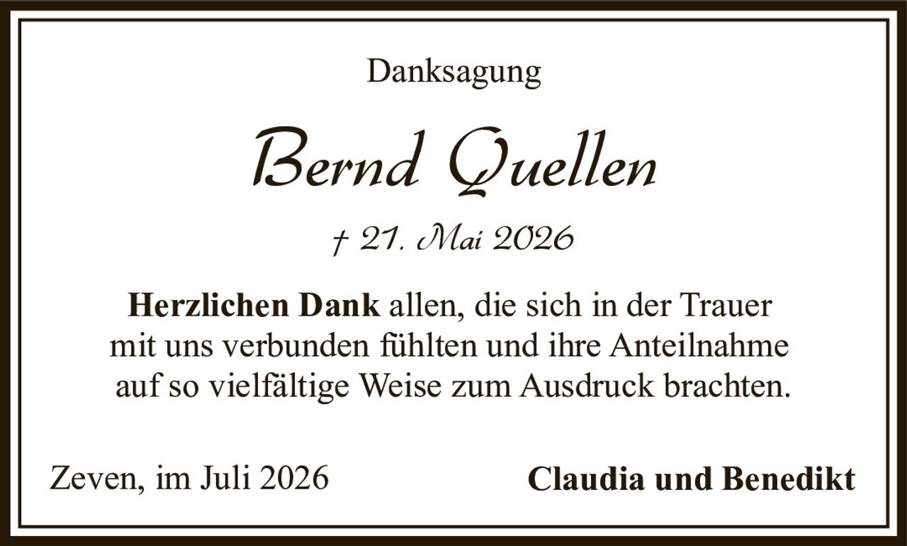 <p><strong>Danksagung</strong></p><p><i>Bernd Quellen</i><br>† 21. Mai 2026</p><p><strong>Herzlichen Dank</strong> allen, die sich in der Trauer mit uns verbunden fühlten und ihre Anteilnahme auf so vielfältige Weise zum Ausdruck brachten.</p><p>Zeven, im Juli 2026 <strong>Claudia und Benedikt</strong></p>