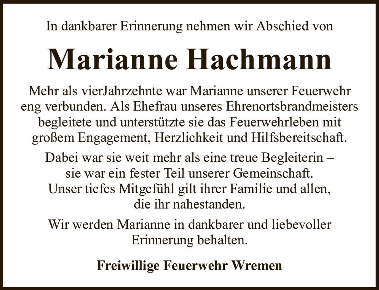 In dankbarer Erinnerung nehmen wir Abschied vonMarianne HachmannFreiwillige Feuerwehr WremenMehr als vierJahrzehnte war Marianne unserer Feuerwehr eng verbunden. Als Ehefrau unseres Ehrenortsbrandmeisters begleitete und unterstützte sie das Feuerwehrleben mitgroßem Engagement, Herzlichkeit und Hilfsbereitschaft.Dabei war sie weit mehr als eine treue Begleiterin –sie war ein fester Teil unserer Gemeinschaft.Unser tiefes Mitgefühl gilt ihrer Familie und allen,die ihr nahestanden.Wir werden Marianne in dankbarer und liebevollerErinnerung behalten.