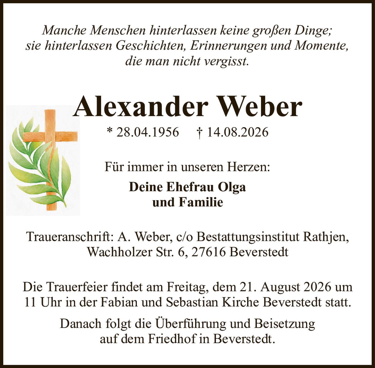 Alexander Weber* 28.04.1956† 14.08.2026Für immer in unseren Herzen:Deine Ehefrau Olgaund FamilieDie Trauerfeier findet am Freitag, dem 21. August 2026 um11 Uhr in der Fabian und Sebastian Kirche Beverstedt statt.Danach folgt die Überführung und Beisetzungauf dem Friedhof in Beverstedt.Traueranschrift: A. Weber, c/o Bestattungsinstitut Rathjen,Wachholzer Str. 6, 27616 BeverstedtManche Menschen hinterlassen keine großen Dinge;sie hinterlassen Geschichten, Erinnerungen und Momente,die man nicht vergisst.