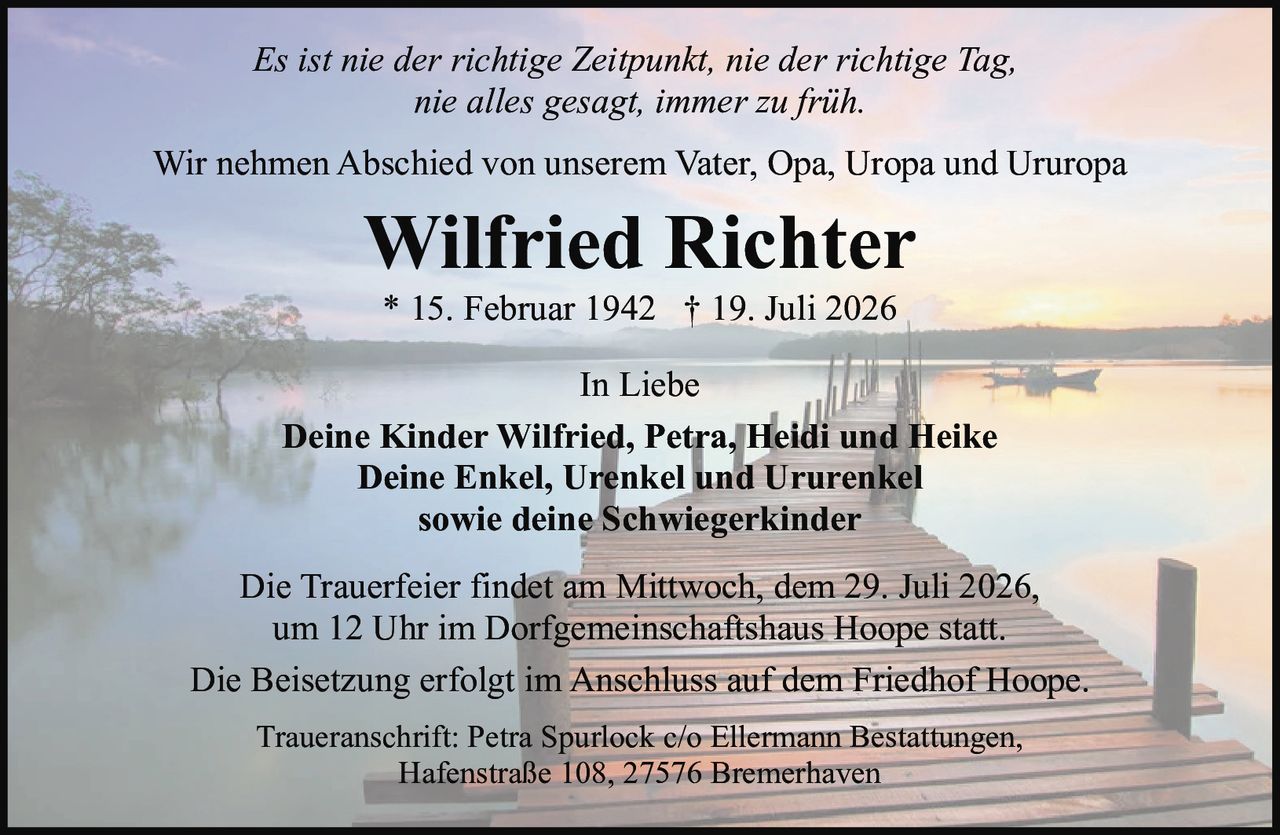 <p><i>Es ist nie der richtige Zeitpunkt, nie der richtige Tag, nie alles gesagt, immer zu früh.</i></p><p>Wir nehmen Abschied von unserem Vater, Opa, Uropa und Ururopa</p><p><strong>Wilfried Richter</strong><br>* 15. Februar 1942 † 19. Juli 2026</p><p>In Liebe</p><p><strong>Deine Kinder Wilfried, Petra, Heidi und Heike<br>Deine Enkel, Urenkel und Ururenkel<br>sowie deine Schwiegerkinder</strong></p><p>Die Trauerfeier findet am Mittwoch, dem 29. Juli 2026, um 12 Uhr im Dorfgemeinschaftshaus Hoope statt.</p><p>Die Beisetzung erfolgt im Anschluss auf dem Friedhof Hoope.</p><p>Traueranschrift: Petra Spurlock c/o Ellermann Bestattungen, Hafenstraße 108, 27576 Bremerhaven</p>