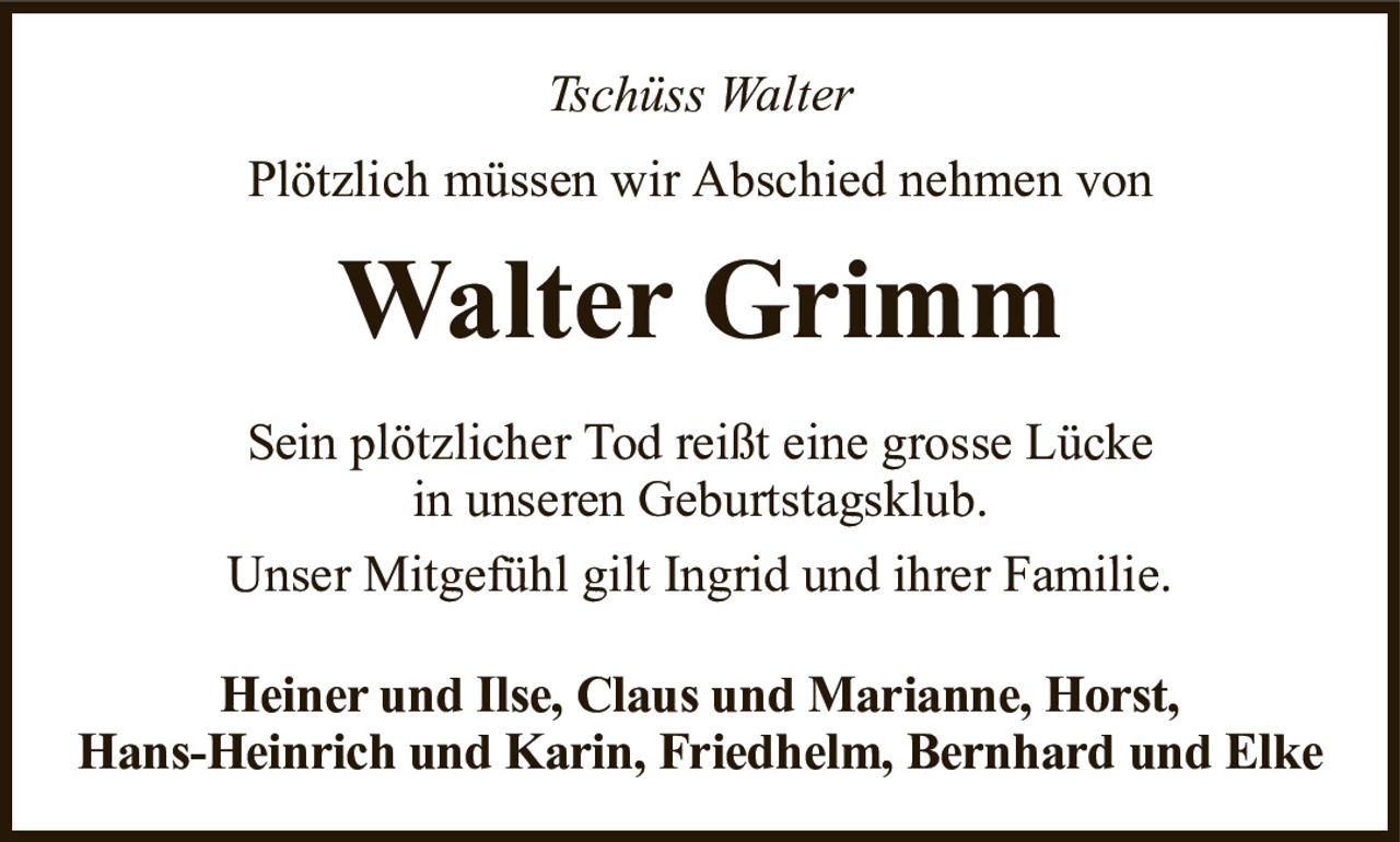 Tschüss WalterWalter GrimmHeiner und Ilse, Claus und Marianne, Horst,Hans-Heinrich und Karin, Friedhelm, Bernhard und ElkePlötzlich müssen wir Abschied nehmen vonSein plötzlicher Tod reißt eine grosse Lückein unseren Geburtstagsklub.Unser Mitgefühl gilt Ingrid und ihrer Familie.