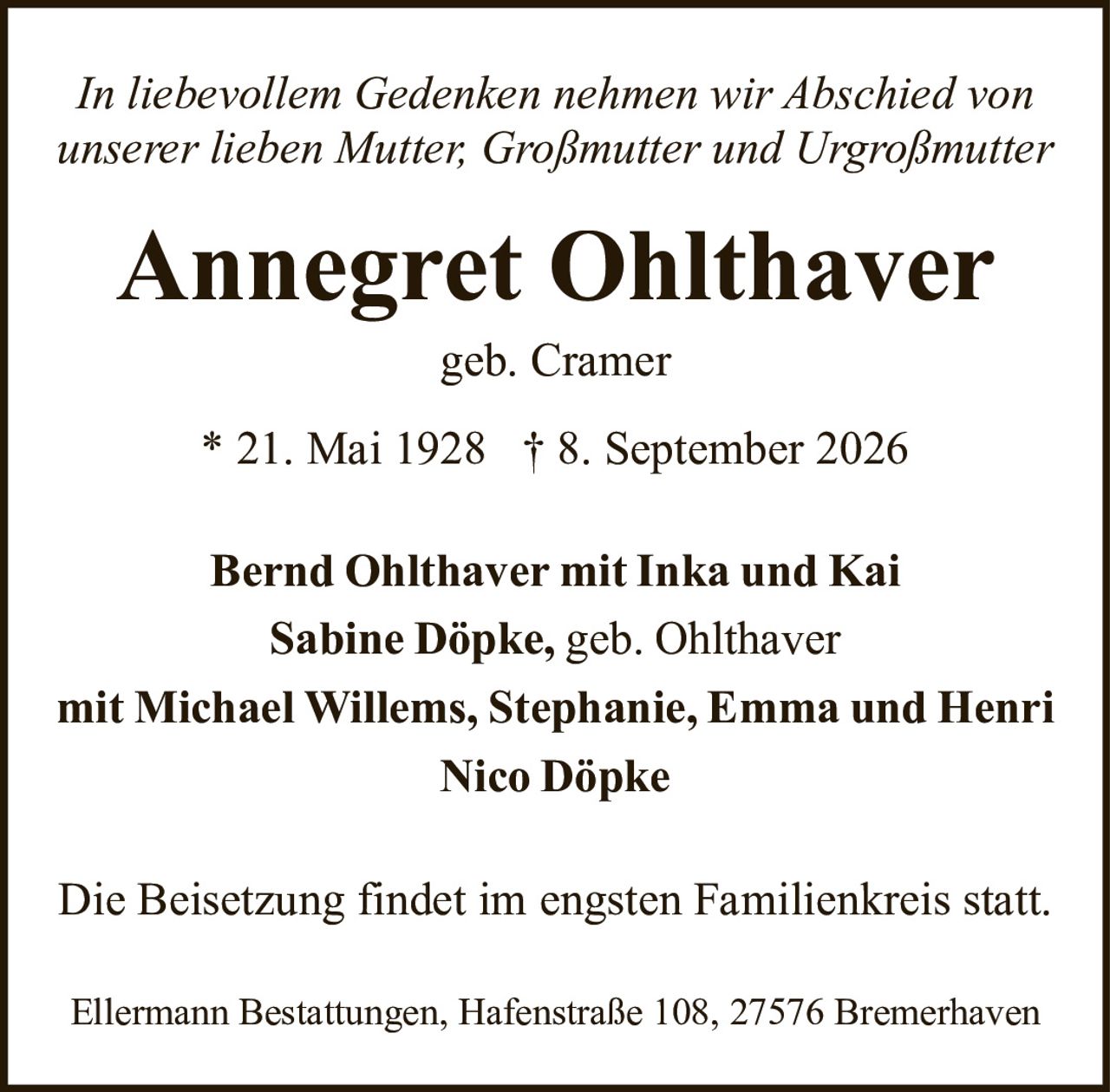 <p><i>In liebevollem Gedenken nehmen wir Abschied von unserer lieben Mutter, Großmutter und Urgroßmutter</i></p><p><strong>Annegret Ohlthaver</strong><br />geb. Cramer<br /><br />* 21. Mai 1928 † 8. September 2026</p><p><strong>Bernd Ohlthaver</strong> mit Inka und Kai<br /><strong>Sabine Döpke,</strong> geb. Ohlthaver<br />mit Michael Willems, Stephanie, Emma und Henri<br /><strong>Nico Döpke</strong></p><p>Die Beisetzung findet im engsten Familienkreis statt.</p><p>Ellermann Bestattungen, Hafenstraße 108, 27576 Bremerhaven</p>