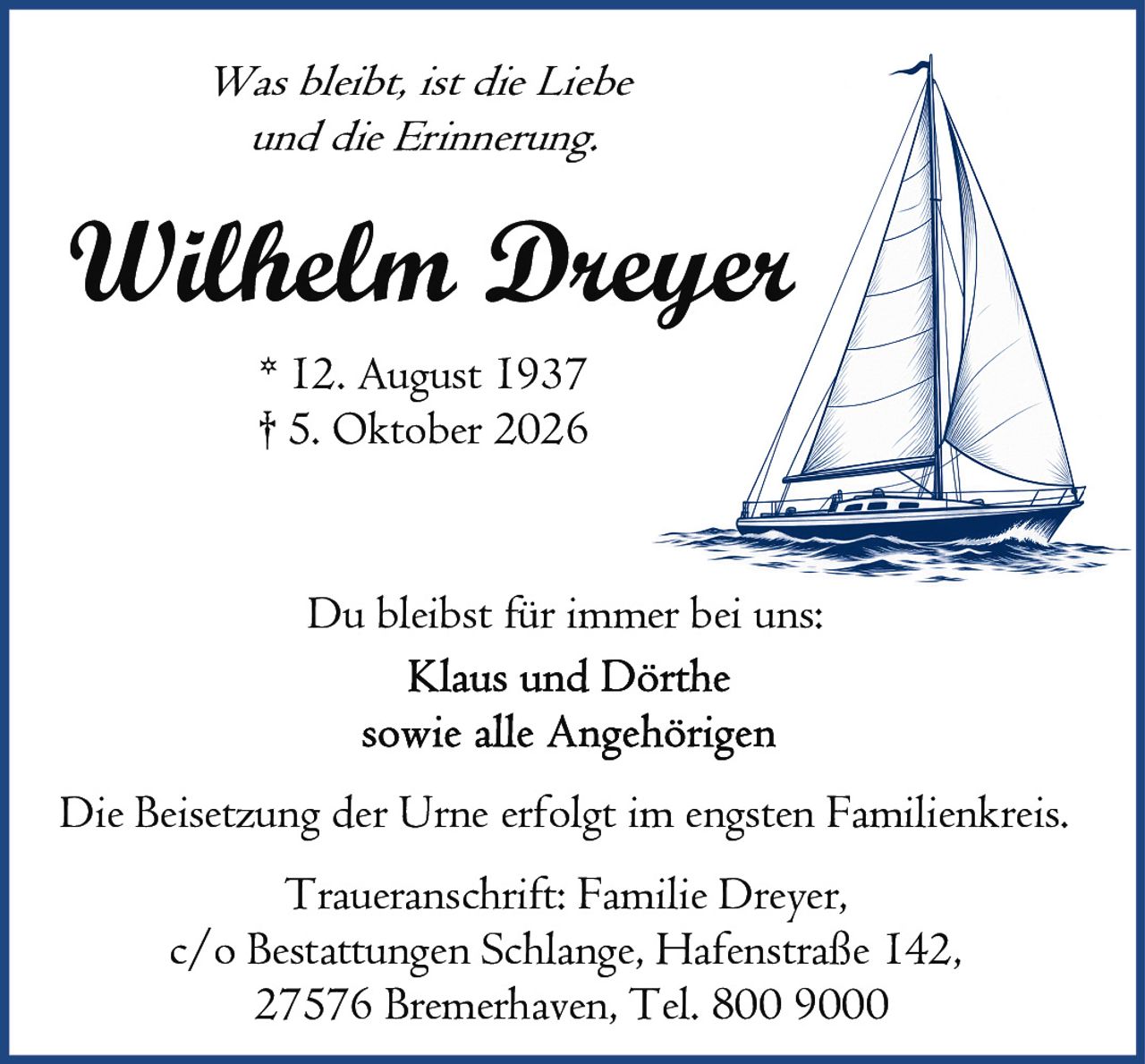 <p><i>Was bleibt, ist die Liebe und die Erinnerung.</i></p>

<p><strong>Wilhelm Dreyer</strong><br>
* 12. August 1937<br>
† 5. Oktober 2026</p>

<p>Du bleibst für immer bei uns:<br>
Klaus und Dörthe<br>
sowie alle Angehörigen</p>

<p>Die Beisetzung der Urne erfolgt im engsten Familienkreis.</p>

<p>Traueranschrift: Familie Dreyer,<br>
c/o Bestattungen Schlange, Hafenstraße 142,<br>
27576 Bremerhaven, Tel. 800 9000</p>