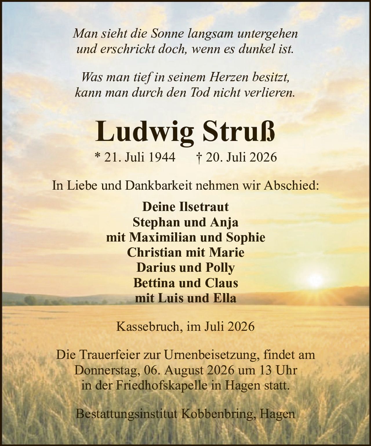 Man sieht die Sonne langsam untergehenund erschrickt doch, wenn es dunkel ist.Ludwig Struß* 21. Juli 1944† 20. Juli 2026In Liebe und Dankbarkeit nehmen wir Abschied:Deine IlsetrautStephan und Anjamit Maximilian und SophieChristian mit MarieDarius und PollyBettina und Clausmit Luis und EllaDie Trauerfeier zur Urnenbeisetzung, findet amDonnerstag, 06. August 2026 um 13 Uhrin der Friedhofskapelle in Hagen statt.Kassebruch, im Juli 2026Was man tief in seinem Herzen besitzt,kann man durch den Tod nicht verlieren.Bestattungsinstitut Kobbenbring, Hagen