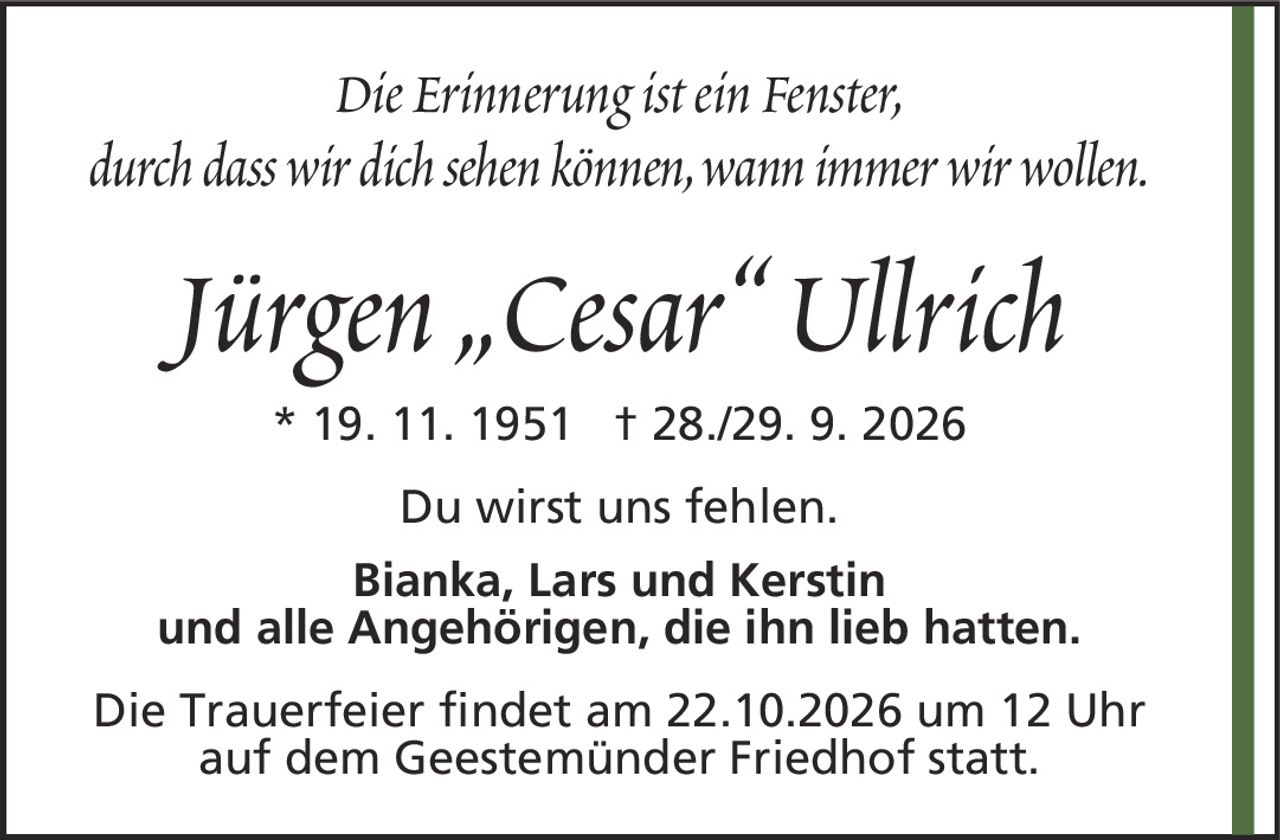 Jürgen „Cesar“ Ullrich* 19. 11.1951† 28./29. 9. 2026Du wirst uns fehlen.Bianka, Lars und Kerstinund alle Angehörigen, die ihn lieb hatten.Die Trauerfeier findet am 22.10.2026 um 12 Uhr auf dem Geestemünder Friedhof statt.Die Erinnerung ist ein Fenster,durch dass wir dich sehen können, wann immer wir wollen.