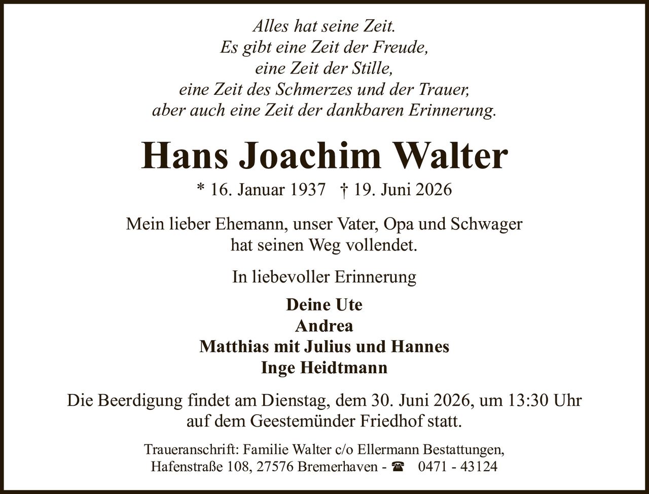 <p><i>Alles hat seine Zeit.<br>Es gibt eine Zeit der Freude,<br>eine Zeit der Stille,<br>eine Zeit des Schmerzes und der Trauer,<br>aber auch eine Zeit der dankbaren Erinnerung.</i></p>

<p>Mein lieber Ehemann, unser Vater, Opa und Schwager<br>hat seinen Weg vollendet.</p>

<p><strong>Hans Joachim Walter</strong><br>* 16. Januar 1937 † 19. Juni 2026</p>

<p>In liebevoller Erinnerung</p>

<p><strong>Deine Ute</strong><br><strong>Andrea</strong><br><strong>Matthias mit Julius und Hannes</strong><br><strong>Inge Heidtmann</strong></p>

<p>Die Beerdigung findet am Dienstag, dem 30. Juni 2026, um 13:30 Uhr<br>auf dem Geestemünder Friedhof statt.</p>

<p>Traueranschrift: Familie Walter c/o Ellermann Bestattungen,<br>Hafenstraße 108, 27576 Bremerhaven - ☎ 0471 - 43124</p>