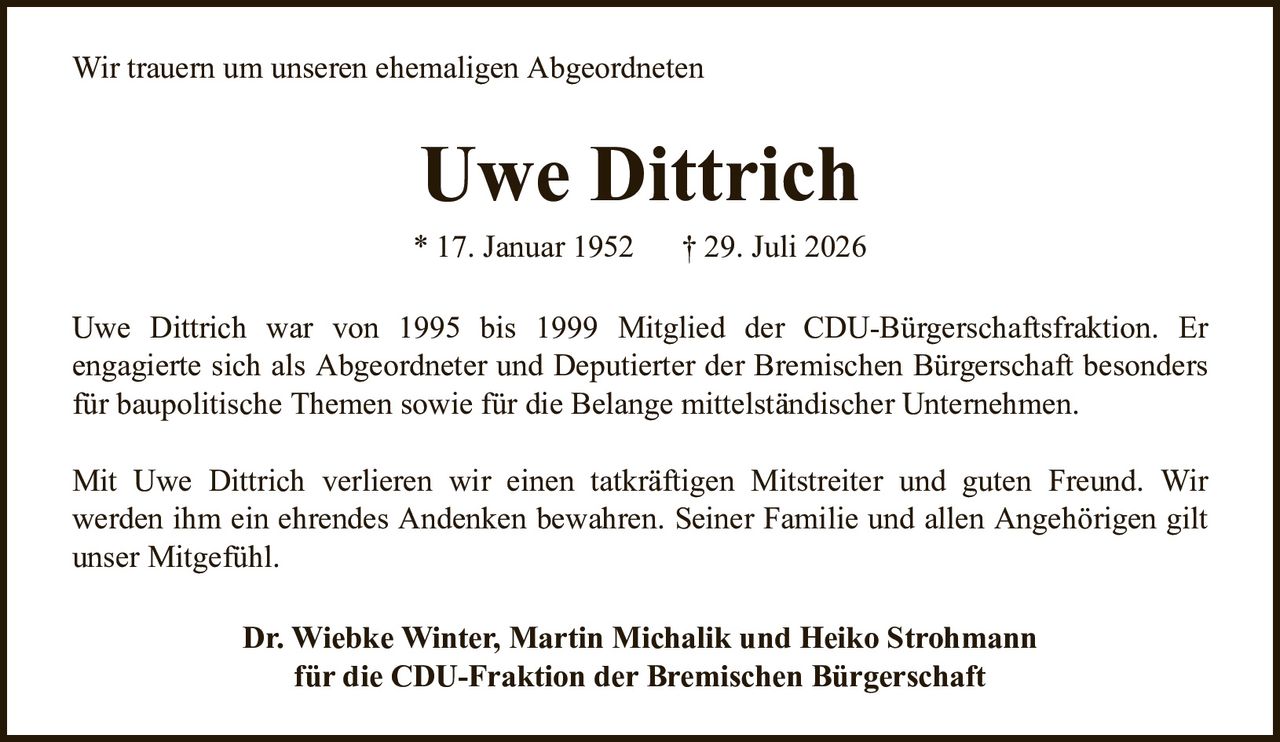 Uwe Dittrich* 17. Januar 1952† 29. Juli 2026Dr. Wiebke Winter, Martin Michalik und Heiko Strohmannfür die CDU-Fraktion der Bremischen BürgerschaftUwe Dittrich war von 1995 bis 1999 Mitglied der CDU-Bürgerschaftsfraktion. Erengagierte sich als Abgeordneter und Deputierter der Bremischen Bürgerschaft besonders für baupolitische Themen sowie für die Belange mittelständischer Unternehmen.Mit Uwe Dittrich verlieren wir einen tatkräftigen Mitstreiter und guten Freund. Wirwerden ihm ein ehrendes Andenken bewahren. Seiner Familie und allen Angehörigen gilt unser Mitgefühl.Wir trauern um unseren ehemaligen Abgeordneten