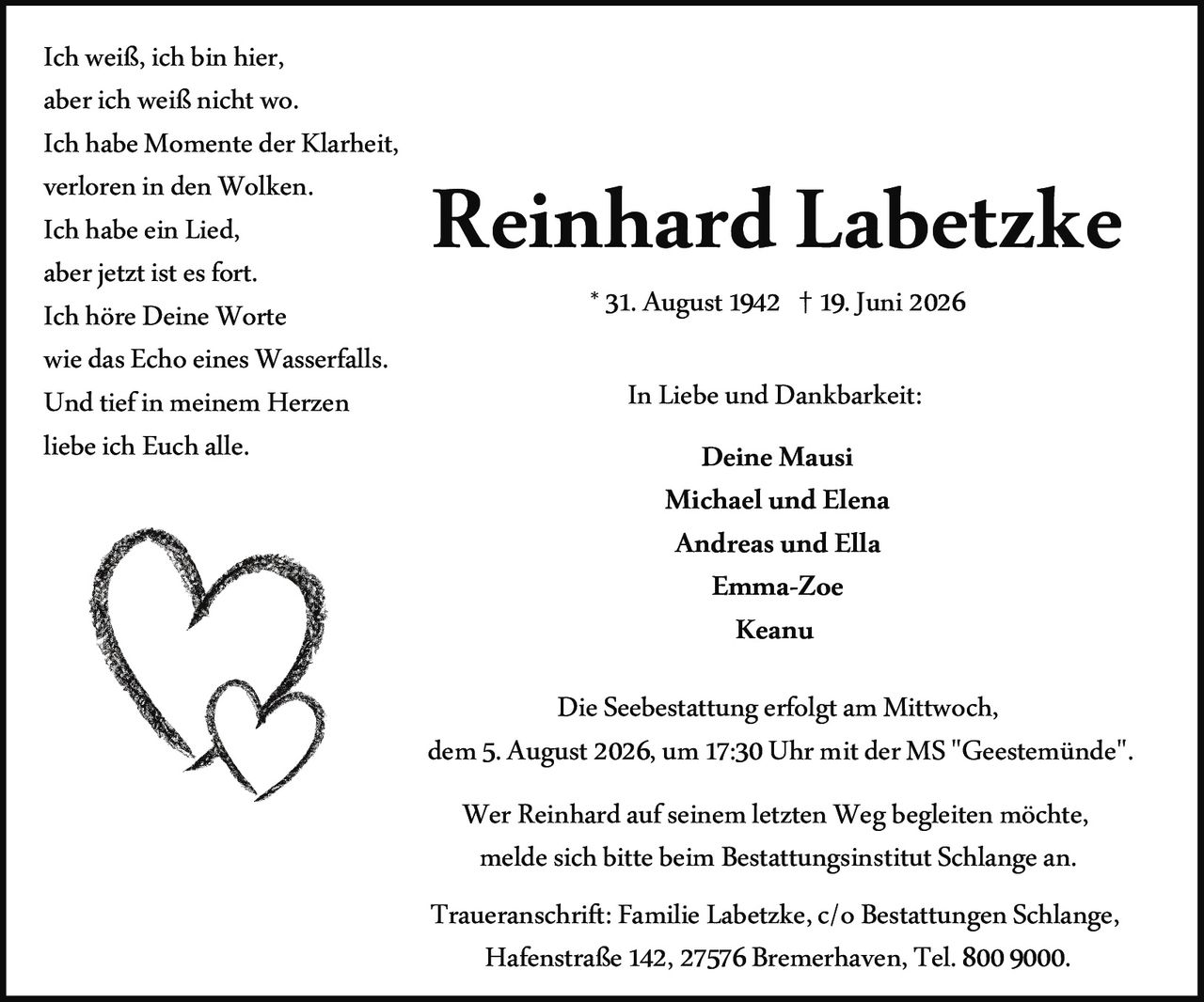 <p>Ich weiß, ich bin hier,<br>aber ich weiß nicht wo.<br>Ich habe Momente der Klarheit,<br>verloren in den Wolken.<br>Ich habe ein Lied,<br>aber jetzt ist es fort.<br>Ich höre Deine Worte<br>wie das Echo eines Wasserfalls.<br>Und tief in meinem Herzen<br>liebe ich Euch alle.</p><p><strong>In Liebe und Dankbarkeit:</strong></p><p>Deine Mausi<br>Michael und Elena<br>Andreas und Ella<br>Emma-Zoe<br>Keanu</p><p><strong>Reinhard Labetzke</strong><br>* 31. August 1942 † 19. Juni 2026</p><p>Die Seebestattung erfolgt am Mittwoch,<br>dem 5. August 2026, um 17:30 Uhr mit der MS "Geestemünde".</p><p>Wer Reinhard auf seinem letzten Weg begleiten möchte,<br>melde sich bitte beim Bestattungsinstitut Schlange an.</p><p><strong>Traueranschrift:</strong> Familie Labetzke, c/o Bestattungen Schlange,<br>Hafenstraße 142, 27576 Bremerhaven, Tel. 800 9000.</p>