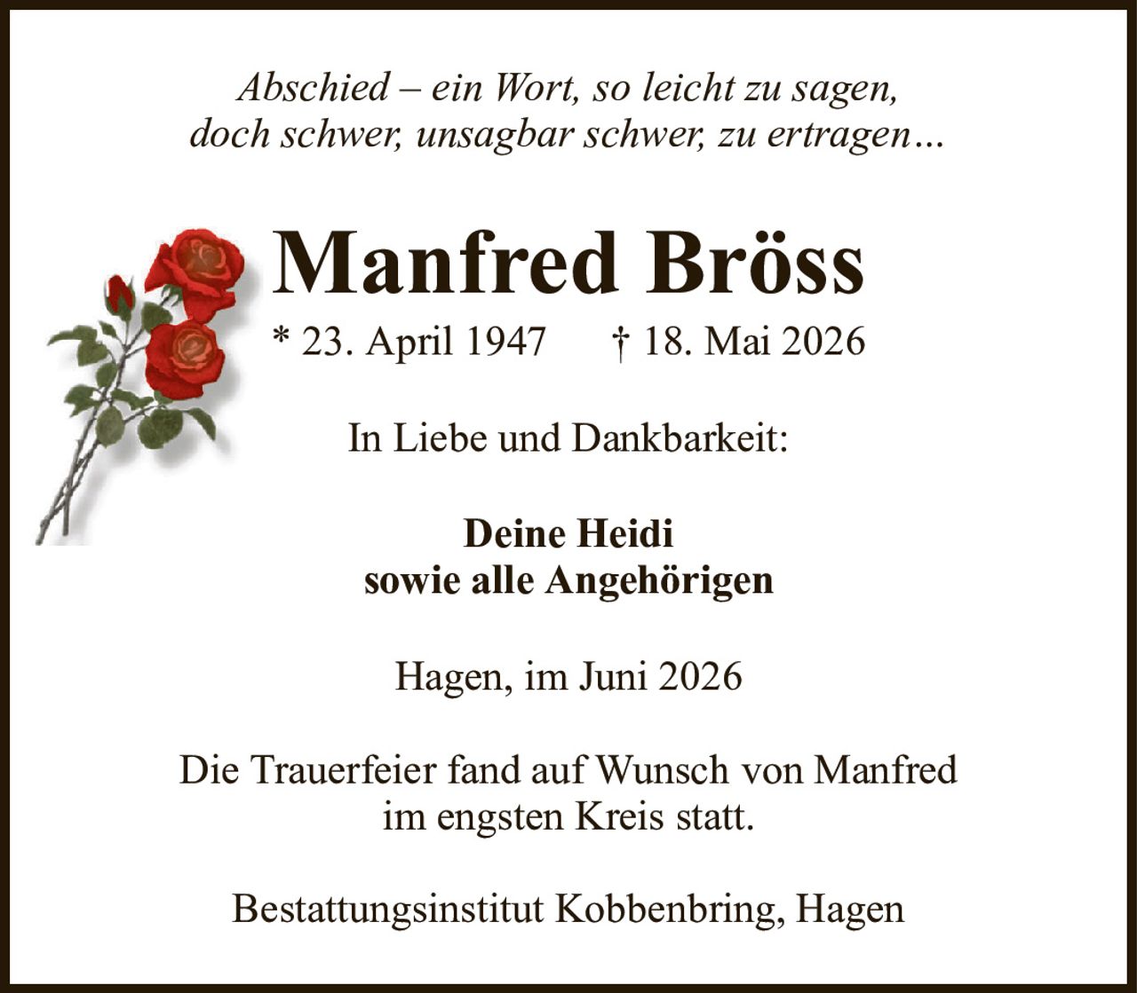 Abschied – ein Wort, so leicht zu sagen,doch schwer, unsagbar schwer, zu ertragen…Manfred Bröss* 23. April 1947† 18. Mai 2026Deine Heidisowie alle AngehörigenHagen, im Juni 2026Die Trauerfeier fand auf Wunsch von Manfredim engsten Kreis statt.Bestattungsinstitut Kobbenbring, HagenIn Liebe und Dankbarkeit: