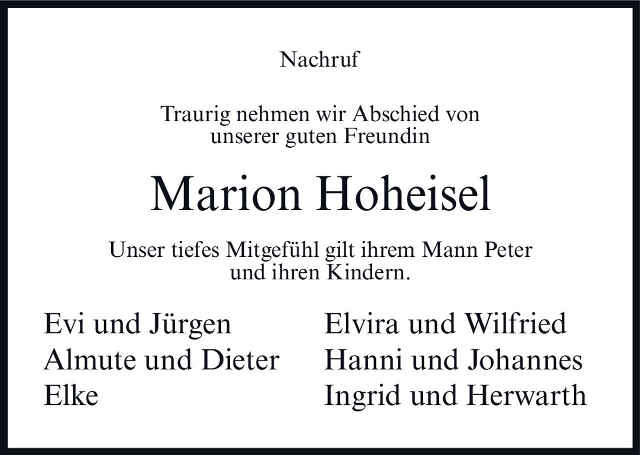 <p><strong>Nachruf</strong></p><p>Traurig nehmen wir Abschied von unserer guten Freundin</p><p><strong>Marion Hoheisel</strong></p><p>Unser tiefes Mitgefühl gilt ihrem Mann Peter und ihren Kindern.</p><p>Evi und Jürgen &nbsp; &nbsp; &nbsp; &nbsp; Elvira und Wilfried<br>Almute und Dieter &nbsp; &nbsp; &nbsp; &nbsp; Hanni und Johannes<br>Elke &nbsp; &nbsp; &nbsp; &nbsp; Ingrid und Herwarth</p>