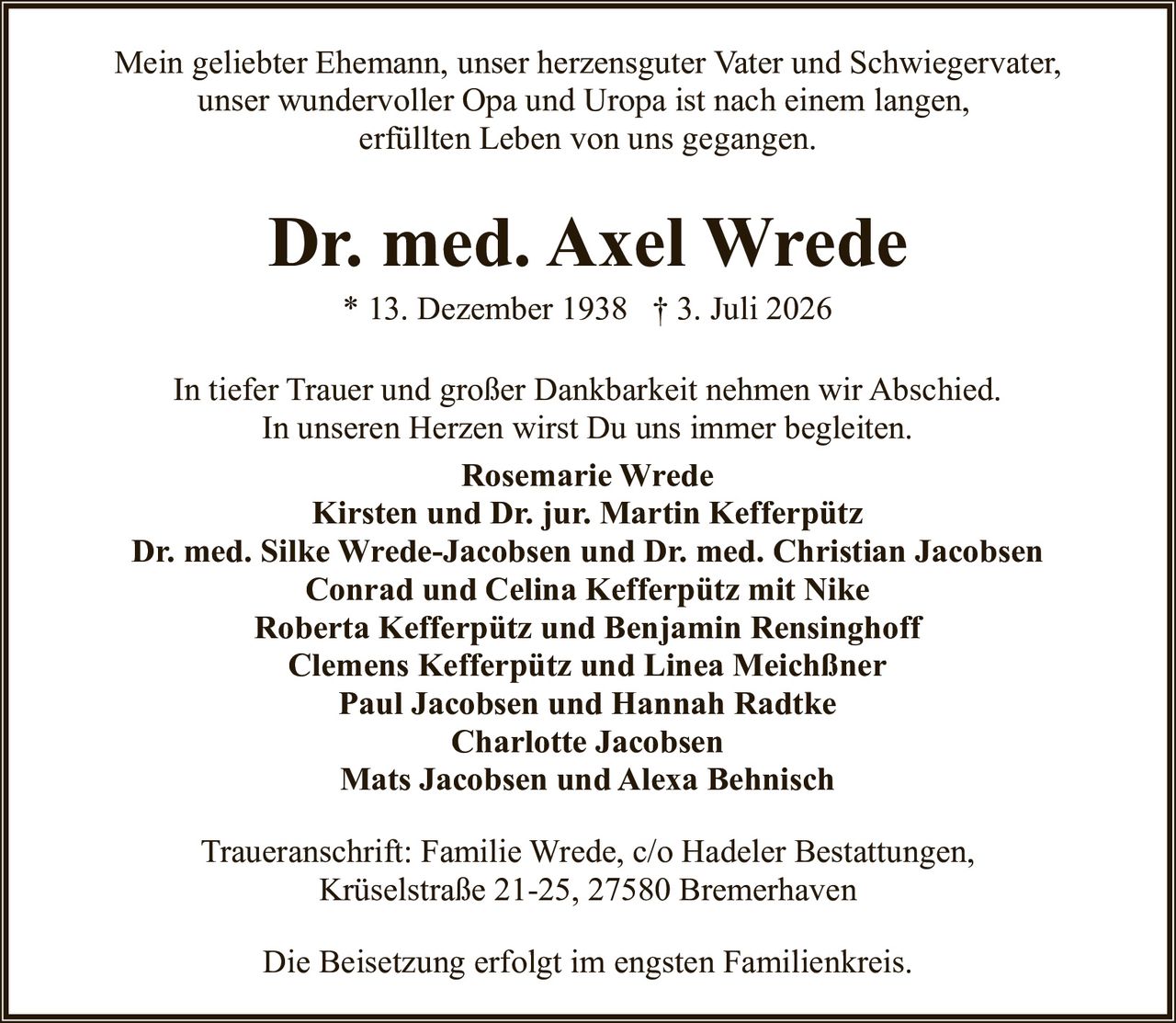 <p>Mein geliebter Ehemann, unser herzensguter Vater und Schwiegervater, unser wundervoller Opa und Uropa ist nach einem langen, erfüllten Leben von uns gegangen.</p>

<p>* 13. Dezember 1938 † 3. Juli 2026</p>

<p>In tiefer Trauer und großer Dankbarkeit nehmen wir Abschied. In unseren Herzen wirst Du uns immer begleiten.</p>

<p><strong>Rosemarie Wrede</strong><br/>
<strong>Kirsten und Dr. jur. Martin Kefferpütz</strong><br/>
<strong>Dr. med. Silke Wrede-Jacobsen und Dr. med. Christian Jacobsen</strong><br/>
<strong>Conrad und Celina Kefferpütz mit Nike</strong><br/>
<strong>Roberta Kefferpütz und Benjamin Rensinghoff</strong><br/>
<strong>Clemens Kefferpütz und Linea Meichßner</strong><br/>
<strong>Paul Jacobsen und Hannah Radtke</strong><br/>
<strong>Charlotte Jacobsen</strong><br/>
<strong>Mats Jacobsen und Alexa Behnisch</strong></p>

<p><strong>Traueranschrift:</strong> Familie Wrede, c/o Hadeler Bestattungen, Krüselstraße 21-25, 27580 Bremerhaven</p>

<p>Die Beisetzung erfolgt im engsten Familienkreis.</p>