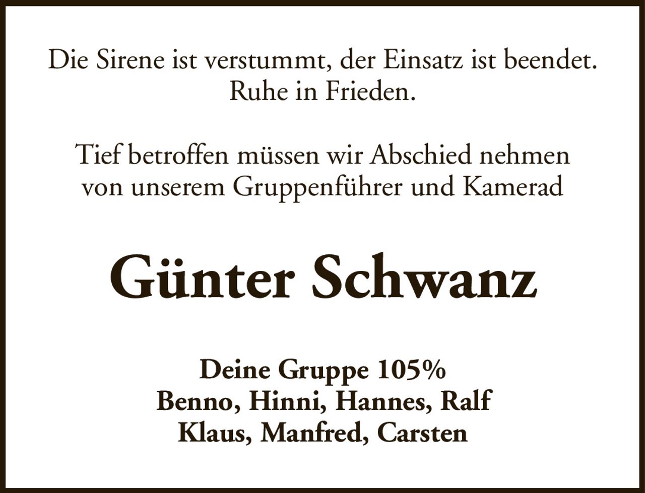 Die Sirene ist verstummt, der Einsatz ist beendet.Ruhe in Frieden.Tief betroffen müssen wir Abschied nehmenvon unserem Gruppenführer und KameradGünter SchwanzDeine Gruppe 105%Benno, Hinni, Hannes, RalfKlaus, Manfred, Carsten