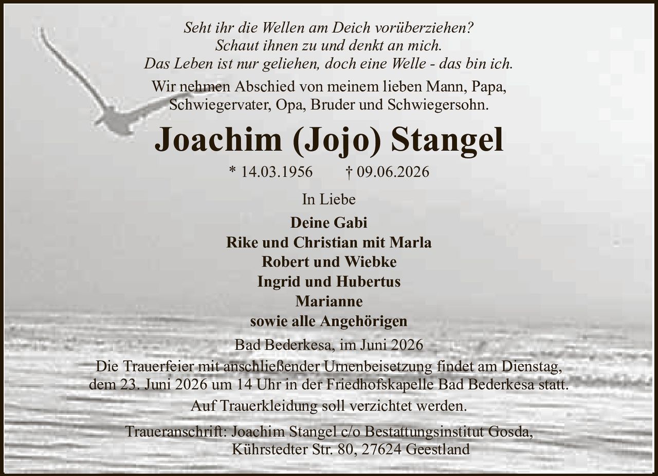 Seht ihr die Wellen am Deich vorüberziehen?Schaut ihnen zu und denkt an mich.Das Leben ist nur geliehen, doch eine Welle - das bin ich.Wir nehmen Abschied von meinem lieben Mann, Papa,Schwiegervater, Opa, Bruder und Schwiegersohn.Joachim (Jojo) Stangel* 14.03.1956† 09.06.2026In LiebeDeine GabiRike und Christian mit MarlaRobert und WiebkeIngrid und HubertusMariannesowie alle AngehörigenBad Bederkesa, im Juni 2026Die Trauerfeier mit anschließender Urnenbeisetzung findet am Dienstag,dem 23. Juni 2026 um 14 Uhr in der Friedhofskapelle Bad Bederkesa statt.Auf Trauerkleidung soll verzichtet werden.Traueranschrift: Joachim Stangel c/o Bestattungsinstitut Gosda,Kührstedter Str. 80, 27624 Geestland