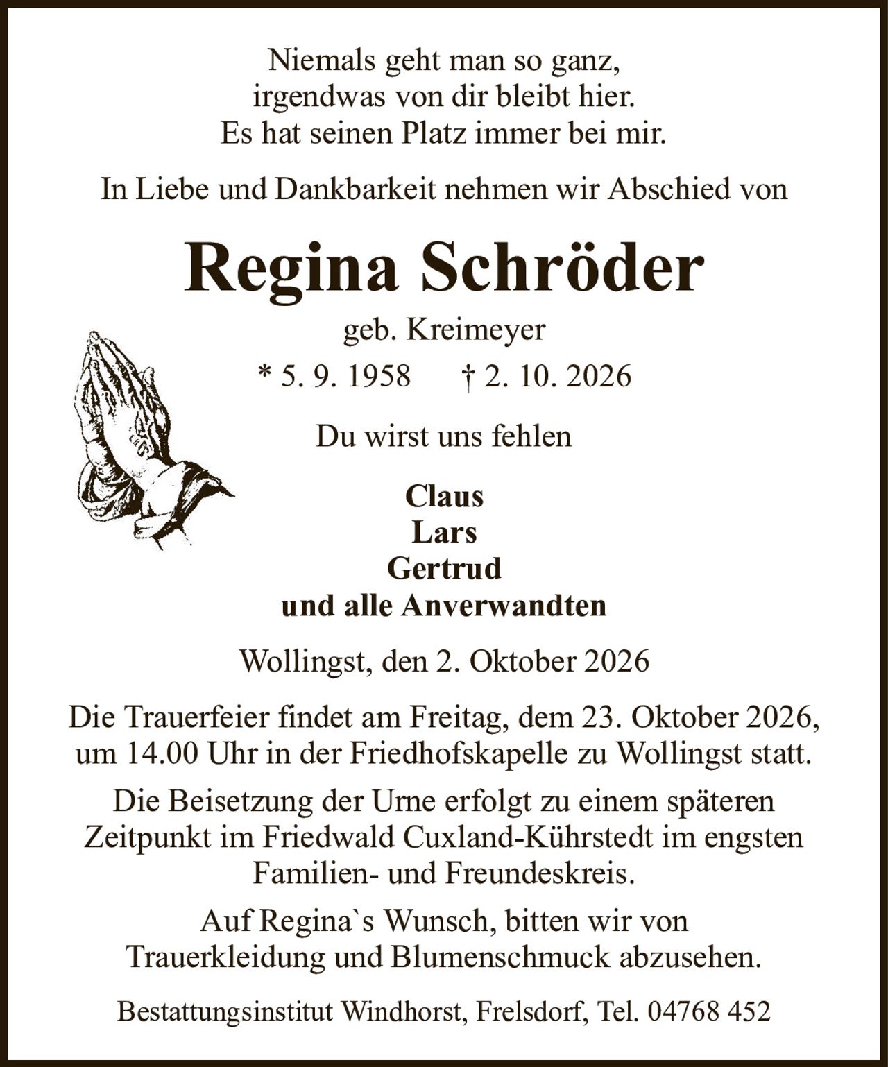 Niemals geht man so ganz,irgendwas von dir bleibt hier.Es hat seinen Platz immer bei mir.Regina Schrödergeb. Kreimeyer* 5. 9. 1958† 2. 10. 2026ClausLarsGertrudund alle AnverwandtenIn Liebe und Dankbarkeit nehmen wir Abschied vonDu wirst uns fehlenWollingst, den 2. Oktober 2026Die Trauerfeier findet am Freitag, dem 23. Oktober 2026, um 14.00 Uhr in der Friedhofskapelle zu Wollingst statt.Die Beisetzung der Urne erfolgt zu einem späterenZeitpunkt im Friedwald Cuxland-Kührstedt im engstenFamilien- und Freundeskreis.Auf Regina`s Wunsch, bitten wir vonTrauerkleidung und Blumenschmuck abzusehen.Bestattungsinstitut Windhorst, Frelsdorf, Tel. 04768 452