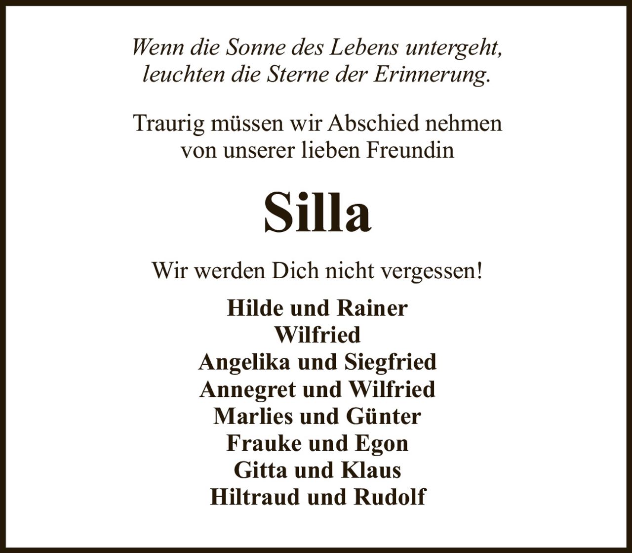 <p><i>Wenn die Sonne des Lebens untergeht,<br>leuchten die Sterne der Erinnerung.</i></p><p>Traurig müssen wir Abschied nehmen<br>von unserer lieben Freundin</p><p><strong>Silla</strong></p><p>Wir werden Dich nicht vergessen!</p><p>Hilde und Rainer<br>Wilfried<br>Angelika und Siegfried<br>Annegret und Wilfried<br>Marlies und Günter<br>Frauke und Egon<br>Gitta und Klaus<br>Hiltraud und Rudolf</p>