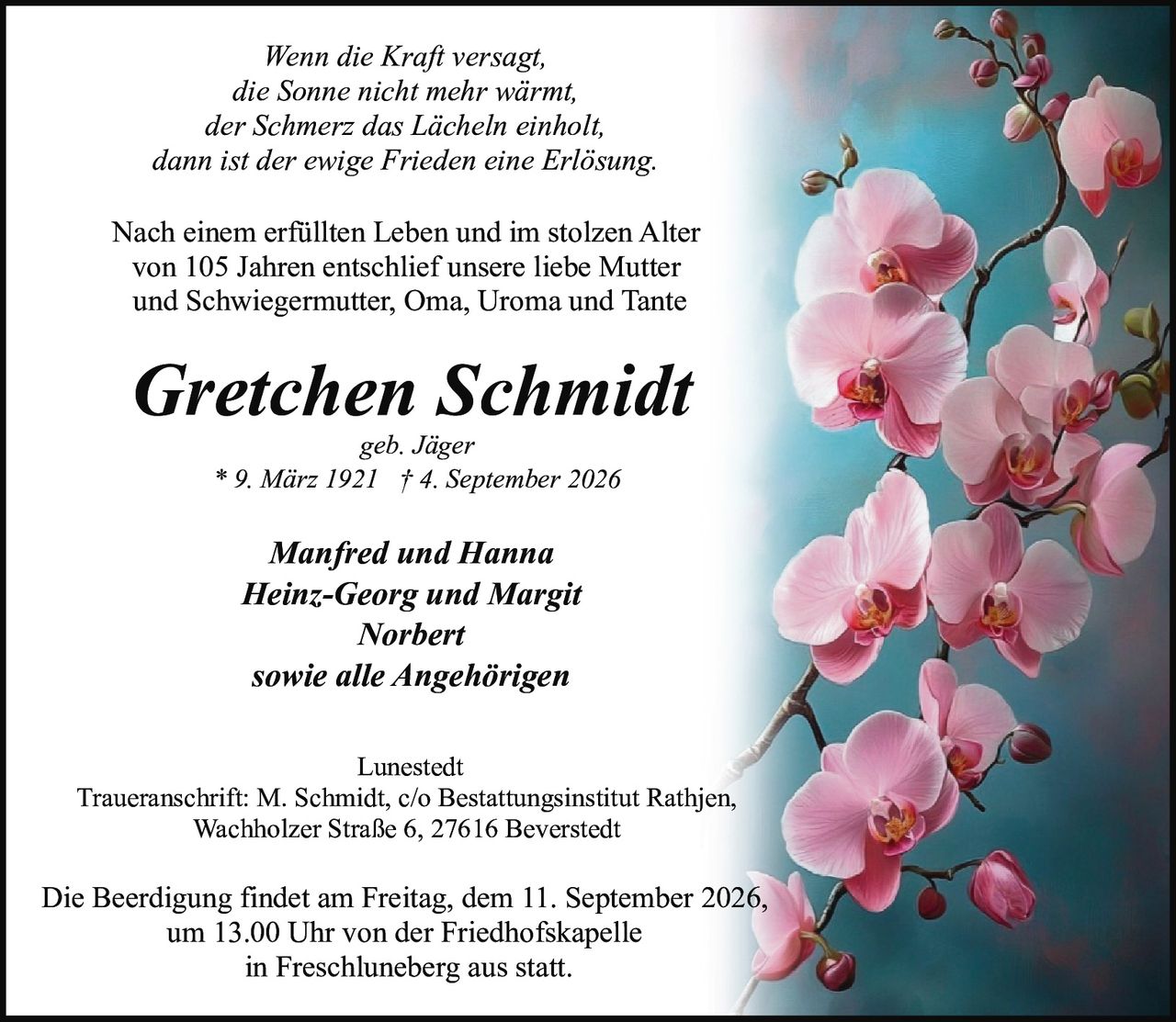 <p><i>Wenn die Kraft versagt,<br>die Sonne nicht mehr wärmt,<br>der Schmerz das Lächeln einholt,<br>dann ist der ewige Frieden eine Erlösung.</i></p><p>Nach einem erfüllten Leben und im stolzen Alter von 105 Jahren entschlief unsere liebe Mutter und Schwiegermutter, Oma, Uroma und Tante</p><p><strong>Gretchen Schmidt</strong><br><i>geb. Jäger</i><br>* 9. März 1921 † 4. September 2026</p><p><i>Manfred und Hanna<br>Heinz-Georg und Margit<br>Norbert<br>sowie alle Angehörigen</i></p><p>Lunestedt<br>Traueranschrift: M. Schmidt, c/o Bestattungsinstitut Rathjen, Wachholzer Straße 6, 27616 Beverstedt</p><p>Die Beerdigung findet am Freitag, dem 11. September 2026, um 13.00 Uhr von der Friedhofskapelle in Freschluneberg aus statt.</p>