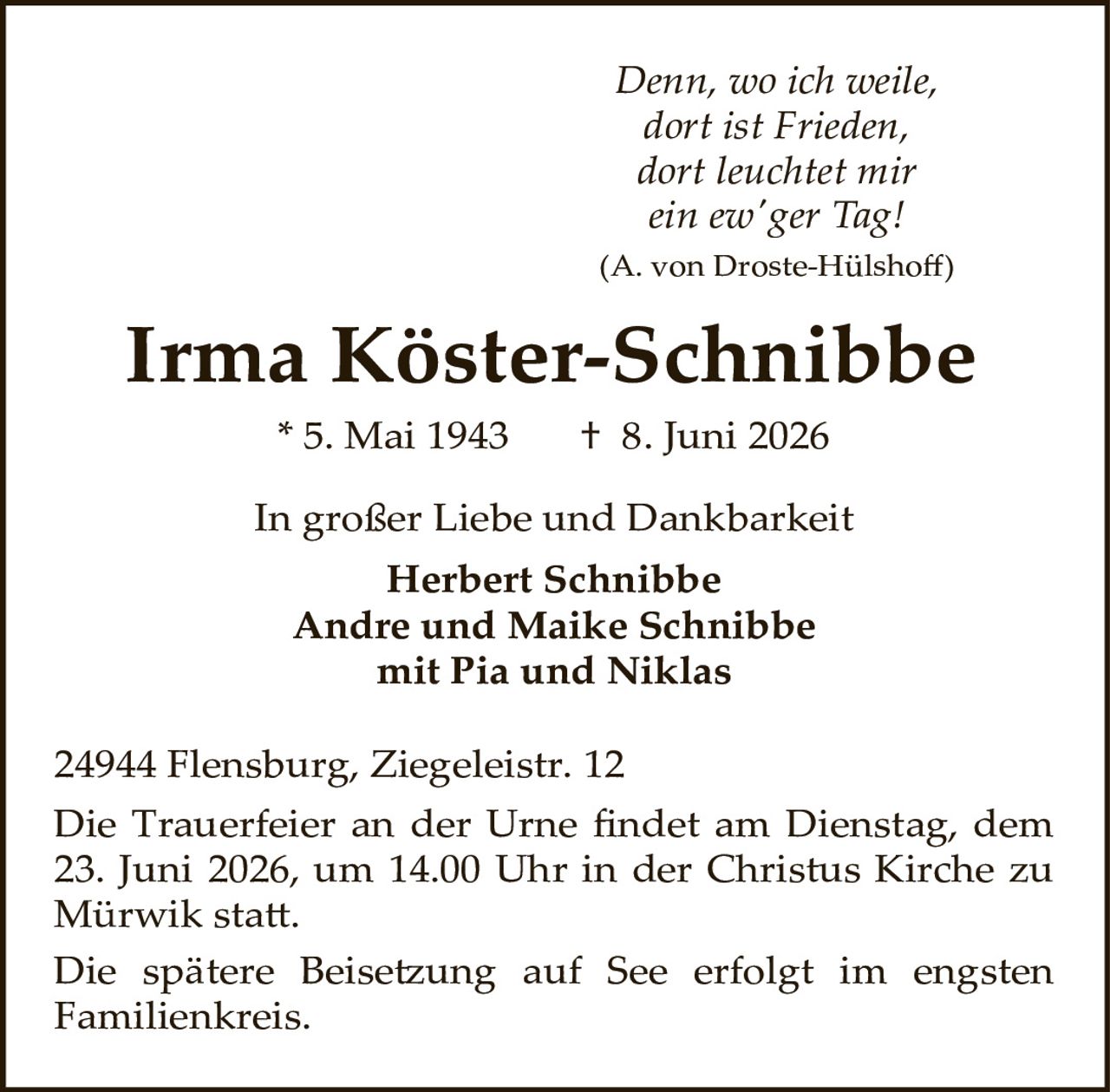 <p><i>Denn, wo ich weile,<br/>dort ist Frieden,<br/>dort leuchtet mir<br/>ein ew'ger Tag!</i></p><p><i>(A. von Droste-Hülshoff)</i></p><p><strong>Irma Köster-Schnibbe</strong></p><p>* 5. Mai 1943        † 8. Juni 2026</p><p>In großer Liebe und Dankbarkeit</p><p><strong>Herbert Schnibbe</strong><br/><strong>Andre und Maike Schnibbe</strong><br/>mit Pia und Niklas</p><p>24944 Flensburg, Ziegeleistr. 12</p><p>Die Trauerfeier an der Urne findet am Dienstag, dem 23. Juni 2026, um 14.00 Uhr in der Christus Kirche zu Mürwik statt.</p><p>Die spätere Beisetzung auf See erfolgt im engsten Familienkreis.</p>