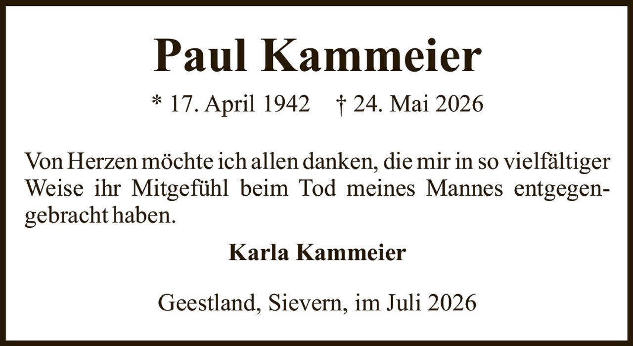 <p><strong>Paul Kammeier</strong></p><p>* 17. April 1942   † 24. Mai 2026</p><p>Von Herzen möchte ich allen danken, die mir in so vielfältiger Weise ihr Mitgefühl beim Tod meines Mannes entgegengebracht haben.</p><p><strong>Karla Kammeier</strong></p><p>Geestland, Sievern, im Juli 2026</p>