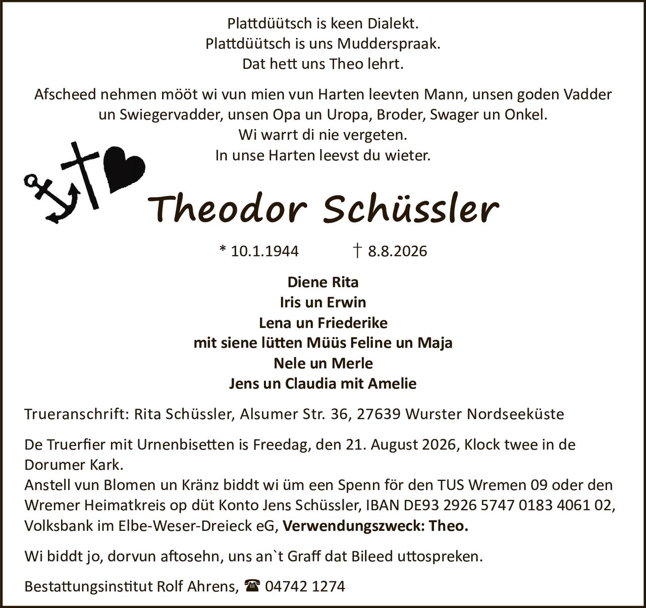 <p>Plattdüütsch is keen Dialekt.<br>Plattdüütsch is uns Mudderspraak.<br>Dat hett uns Theo lehrt.</p>

<p>Afscheed nehmen mööt wi vun mien vun Harten leevten Mann, unsen goden Vadder un Swiegervadder, unsen Opa un Uropa, Broder, Swager un Onkel.<br>Wi warrt di nie vergeten.<br>In unse Harten leevst du wieter.</p>

<p><strong>Theodor Schüssler</strong><br>* 10.1.1944 † 8.8.2026</p>

<p>Diene Rita<br>Iris un Erwin<br>Lena un Friederike<br>mit siene lütten Müüs Feline un Maja<br>Nele un Merle<br>Jens un Claudia mit Amelie</p>

<p>Trueranschrift: Rita Schüssler, Alsumer Str. 36, 27639 Wurster Nordseeküste</p>

<p>De Truerfier mit Urnenbisetten is Freedag, den 21. August 2026, Klock twee in de Dorumer Kark.</p>

<p>Anstell vun Blomen un Kränz biddt wi üm een Spenn för den TUS Wremen 09 oder den Wremer Heimatkreis op düt Konto Jens Schüssler, IBAN DE93 2926 5747 0183 4061 02, Volksbank im Elbe-Weser-Dreieck eG, <strong>Verwendungszweck: Theo.</strong></p>

<p>Wi biddt jo, dorvun aftosehn, uns an`t Graff dat Bileed uttospreken.</p>

<p>Bestattungsinstitut Rolf Ahrens, 04742 1274</p>