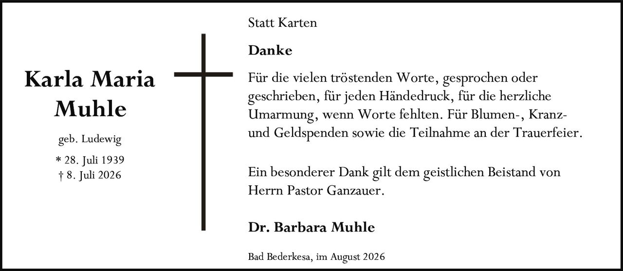 <p><strong>Karla Maria Muhle</strong></p>

<p>geb. Ludewig</p>

<p>* 28. Juli 1939<br>† 8. Juli 2026</p>

<p><strong>Statt Karten<br>Danke</strong></p>

<p>Für die vielen tröstenden Worte, gesprochen oder geschrieben, für jeden Händedruck, für die herzliche Umarmung, wenn Worte fehlten. Für Blumen-, Kranz- und Geldspenden sowie die Teilnahme an der Trauerfeier.</p>

<p>Ein besonderer Dank gilt dem geistlichen Beistand von Herrn Pastor Ganzauer.</p>

<p><strong>Dr. Barbara Muhle</strong></p>

<p>Bad Bederkesa, im August 2026</p>