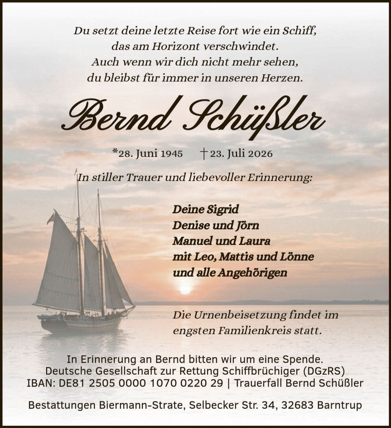 <p><i>Du setzt deine letzte Reise fort wie ein Schiff, das am Horizont verschwindet. Auch wenn wir dich nicht mehr sehen, du bleibst für immer in unseren Herzen.</i></p><p><strong>Bernd Schüßler</strong><br/>*28. Juni 1945  †23. Juli 2026</p><p><i>In stiller Trauer und liebevoller Erinnerung:</i></p><p><i>Deine Sigrid<br/>Denise und Jörn<br/>Manuel und Laura<br/>mit Leo, Mattis und Lönne<br/>und alle Angehörigen</i></p><p>Die Urnenbeisetzung findet im engsten Familienkreis statt.</p><p>In Erinnerung an Bernd bitten wir um eine Spende.<br/>Deutsche Gesellschaft zur Rettung Schiffbrüchiger (DGzRS)<br/>IBAN: DE81 2505 0000 1070 0220 29 | Trauerfall Bernd Schüßler</p><p>Bestattungen Biermann-Strate, Selbecker Str. 34, 32683 Barntrup</p>