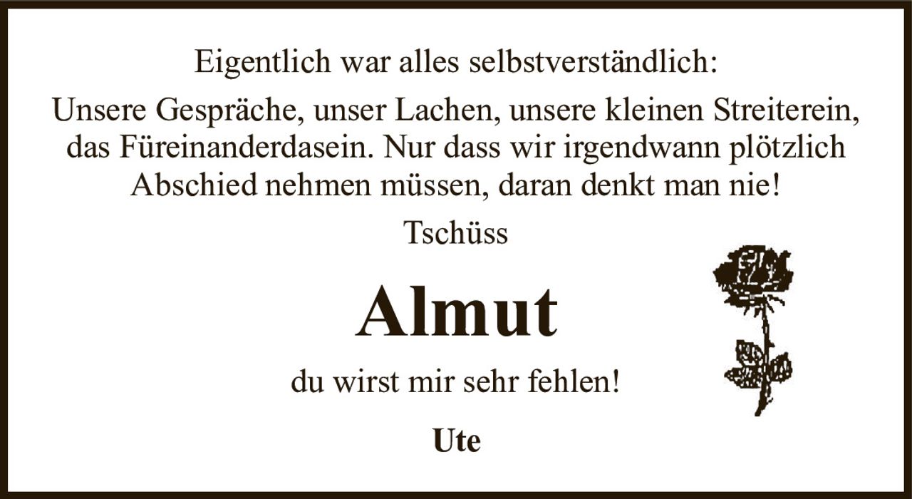 AlmutUtedu wirst mir sehr fehlen!Eigentlich war alles selbstverständlich:Unsere Gespräche, unser Lachen, unsere kleinen Streiterein, das Füreinanderdasein. Nur dass wir irgendwann plötzlichAbschied nehmen müssen, daran denkt man nie!Tschüss