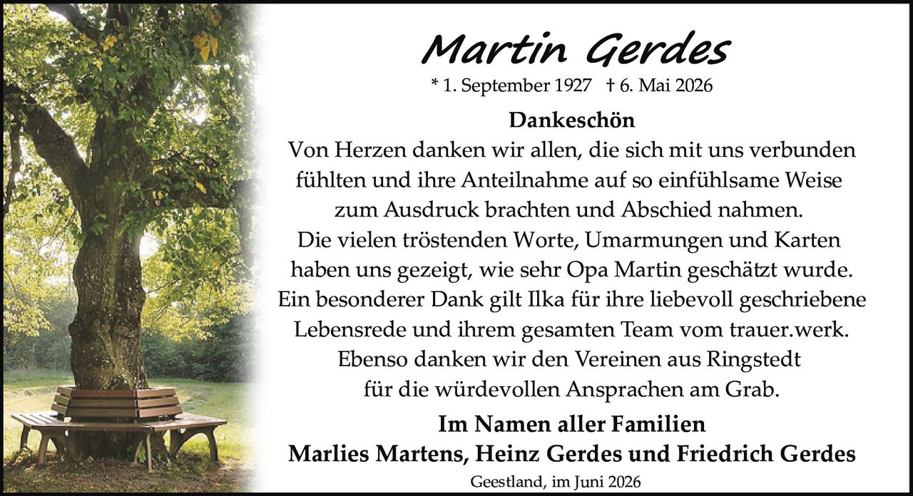 <p><strong>Martin Gerdes</strong></p>
<p>* 1. September 1927 † 6. Mai 2026</p>
<p><strong>Dankeschön</strong></p>
<p>Von Herzen danken wir allen, die sich mit uns verbunden fühlten und ihre Anteilnahme auf so einfühlsame Weise zum Ausdruck brachten und Abschied nahmen.</p>
<p>Die vielen tröstenden Worte, Umarmungen und Karten haben uns gezeigt, wie sehr Opa Martin geschätzt wurde.</p>
<p>Ein besonderer Dank gilt Ilka für ihre liebevoll geschriebene Lebensrede und ihrem gesamten Team vom trauer.werk.</p>
<p>Ebenso danken wir den Vereinen aus Ringstedt für die würdevollen Ansprachen am Grab.</p>
<p><strong>Im Namen aller Familien</strong></p>
<p>Marlies Martens, Heinz Gerdes und Friedrich Gerdes</p>
<p>Geestland, im Juni 2026</p>