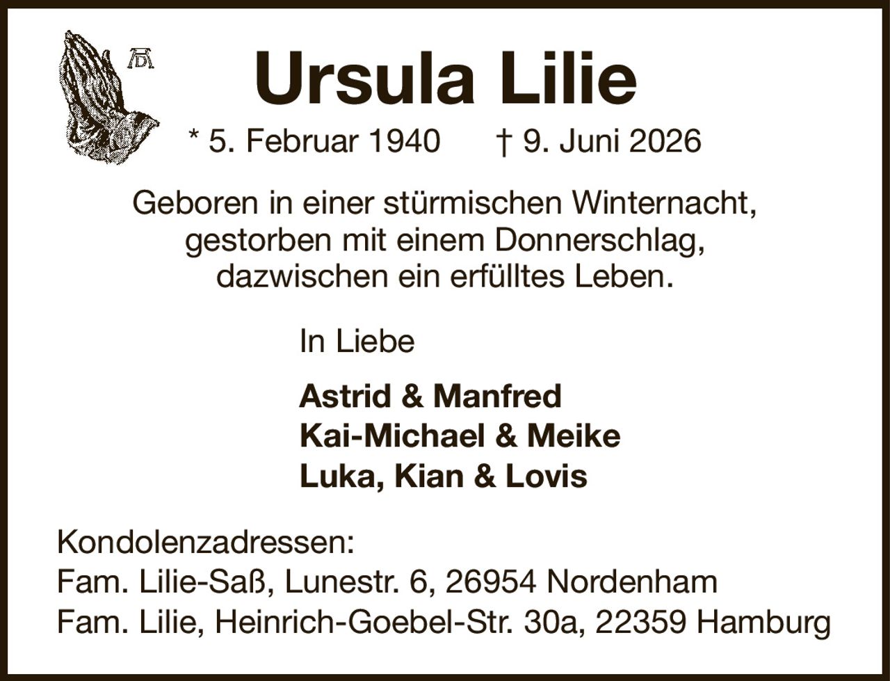 Ursula Lilie* 5. Februar 1940† 9. Juni 2026In LiebeAstrid & ManfredKai-Michael & MeikeLuka, Kian & LovisKondolenzadressen:Fam. Lilie-Saß, Lunestr. 6, 26954 NordenhamFam. Lilie, Heinrich-Goebel-Str. 30a, 22359 HamburgGeboren in einer stürmischen Winternacht,gestorben mit einem Donnerschlag,dazwischen ein erfülltes Leben.