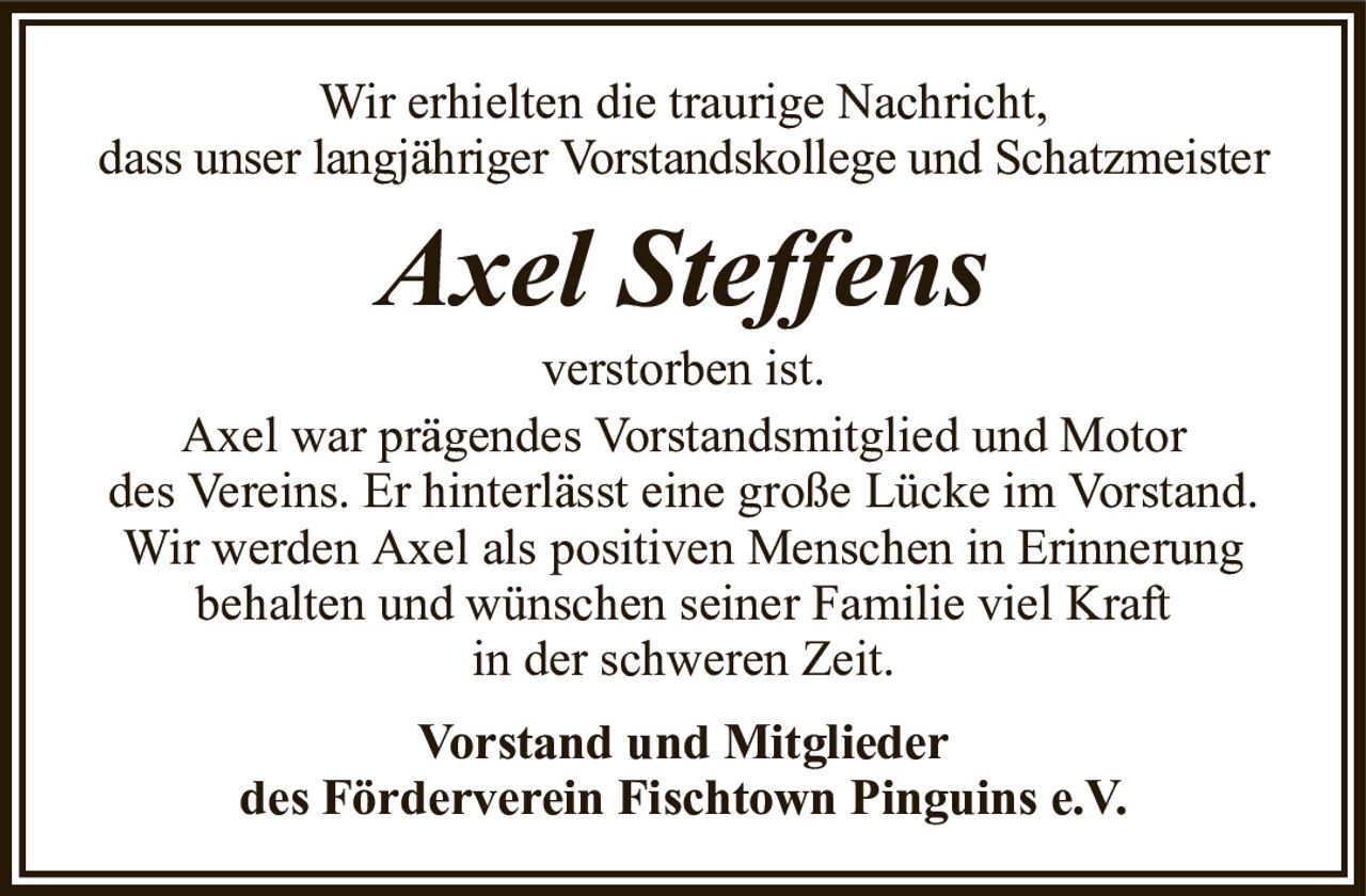 Wir erhielten die traurige Nachricht,dass unser langjähriger Vorstandskollege und SchatzmeisterAxel SteffensVorstand und Mitgliederdes Förderverein Fischtown Pinguins e.V.verstorben ist.Axel war prägendes Vorstandsmitglied und Motordes Vereins. Er hinterlässt eine große Lücke im Vorstand.Wir werden Axel als positiven Menschen in Erinnerungbehalten und wünschen seiner Familie viel Kraftin der schweren Zeit.