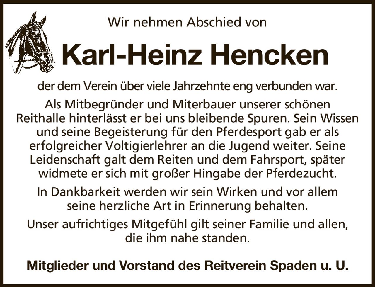 Wir nehmen Abschied vonKarl-Heinz HenckenMitglieder und Vorstand des Reitverein Spaden u. U.der dem Verein über viele Jahrzehnte eng verbunden war.Als Mitbegründer und Miterbauer unserer schönenReithalle hinterlässt er bei uns bleibende Spuren. Sein Wissen und seine Begeisterung für den Pferdesport gab er alserfolgreicher Voltigierlehrer an die Jugend weiter. SeineLeidenschaft galt dem Reiten und dem Fahrsport, späterwidmete er sich mit großer Hingabe der Pferdezucht.In Dankbarkeit werden wir sein Wirken und vor allemseine herzliche Art in Erinnerung behalten.Unser aufrichtiges Mitgefühl gilt seiner Familie und allen,die ihm nahe standen.