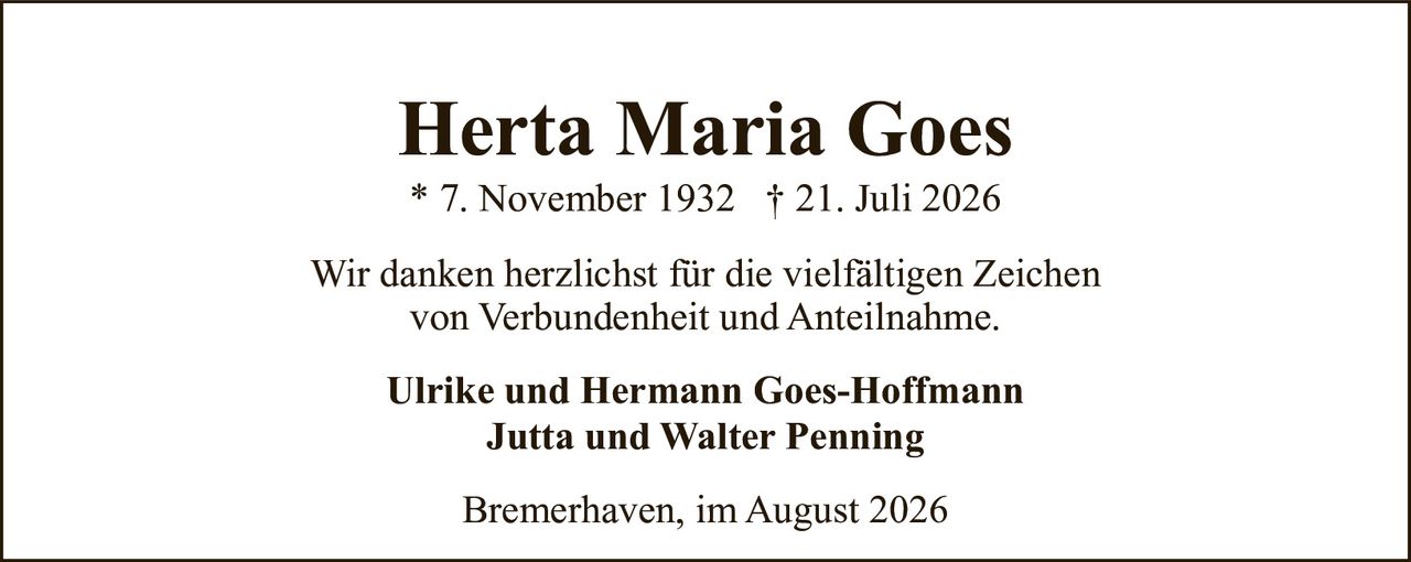 <p><strong>Herta Maria Goes</strong><br>* 7. November 1932 † 21. Juli 2026</p><p>Wir danken herzlichst für die vielfältigen Zeichen von Verbundenheit und Anteilnahme.</p><p>Ulrike und Hermann Goes-Hoffmann<br>Jutta und Walter Penning</p><p>Bremerhaven, im August 2026</p>