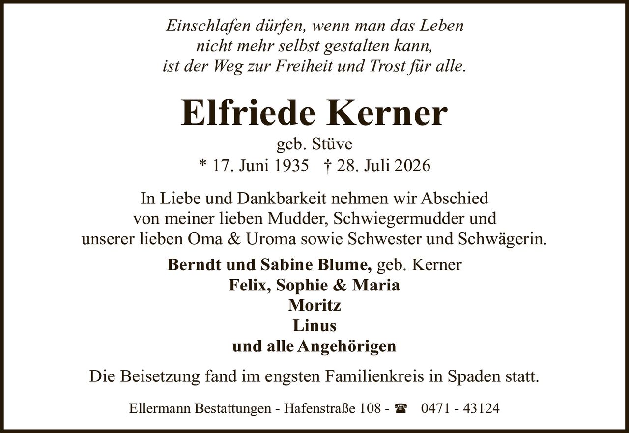 <p><i>Einschlafen dürfen, wenn man das Leben nicht mehr selbst gestalten kann, ist der Weg zur Freiheit und Trost für alle.</i></p><p>In Liebe und Dankbarkeit nehmen wir Abschied von meiner lieben Mudder, Schwiegermudder und unserer lieben Oma &amp; Uroma sowie Schwester und Schwägerin.</p><p><strong>Berndt und Sabine Blume, geb. Kerner<br>Felix, Sophie &amp; Maria<br>Moritz<br>Linus<br>und alle Angehörigen</strong></p><p>Die Beisetzung fand im engsten Familienkreis in Spaden statt.</p><p>Ellermann Bestattungen - Hafenstraße 108 - (0471 - 43124</p>