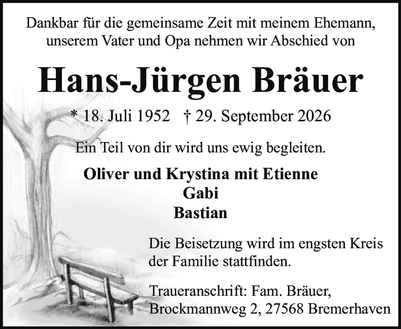 <p>Dankbar für die gemeinsame Zeit mit meinem Ehemann, unserem Vater und Opa nehmen wir Abschied von</p>

<p><strong>Hans-Jürgen Bräuer</strong></p>

<p>* 18. Juli 1952 † 29. September 2026</p>

<p>Ein Teil von dir wird uns ewig begleiten.</p>

<p>Oliver und Krystina mit Etienne<br>Gabi<br>Bastian</p>

<p>Die Beisetzung wird im engsten Kreis der Familie stattfinden.</p>

<p>Traueranschrift: Fam. Bräuer, Brockmannweg 2, 27568 Bremerhaven</p>