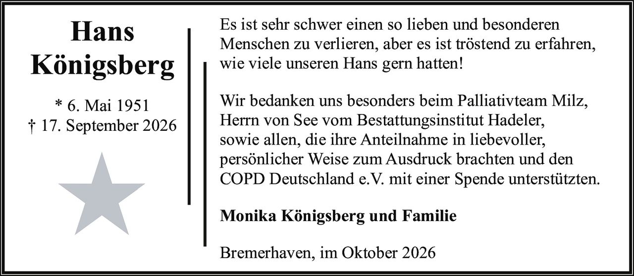 <p>Es ist sehr schwer einen so lieben und besonderen Menschen zu verlieren, aber es ist tröstend zu erfahren, wie viele unseren Hans gern hatten!</p>

<p>Wir bedanken uns besonders beim Palliativteam Milz, Herrn von See vom Bestattungsinstitut Hadeler, sowie allen, die ihre Anteilnahme in liebevoller, persönlicher Weise zum Ausdruck brachten und den COPD Deutschland e.V. mit einer Spende unterstützten.</p>

<p><strong>Monika Königsberg und Familie</strong></p>

<p>Bremerhaven, im Oktober 2026</p>