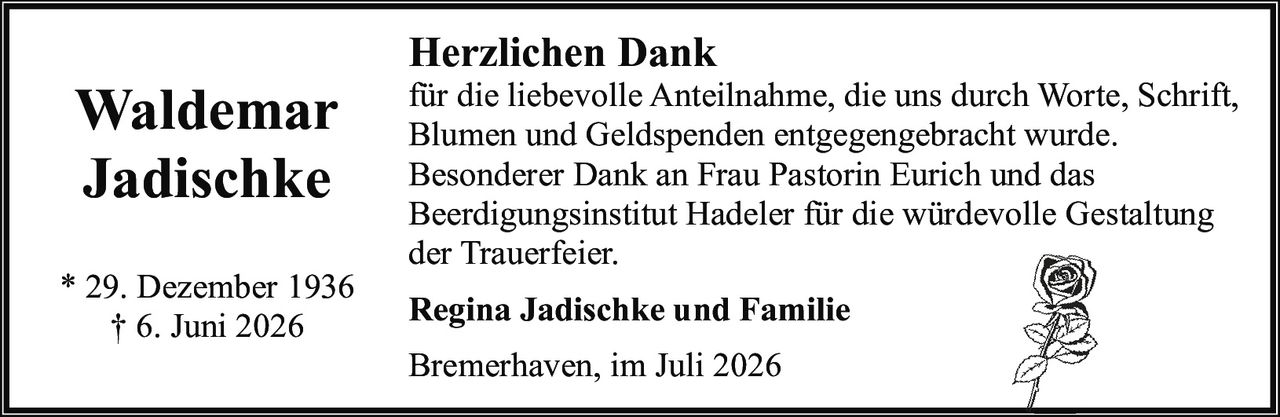 <p><strong>Waldemar Jadischke</strong></p><p>* 29. Dezember 1936<br>† 6. Juni 2026</p><p><strong>Herzlichen Dank</strong></p><p>für die liebevolle Anteilnahme, die uns durch Worte, Schrift, Blumen und Geldspenden entgegengebracht wurde.</p><p>Besonderer Dank an Frau Pastorin Eurich und das Beerdigungsinstitut Hadeler für die würdevolle Gestaltung der Trauerfeier.</p><p><strong>Regina Jadischke und Familie</strong></p><p>Bremerhaven, im Juli 2026</p>