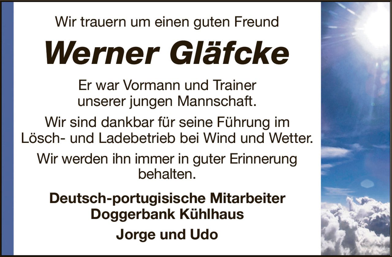 Wir trauern um einen guten FreundWerner GläfckeEr war Vormann und Trainerunserer jungen Mannschaft.Wir sind dankbar für seine Führung im Lösch- und Ladebetrieb bei Wind und Wetter.Wir werden ihn immer in guter Erinnerungbehalten.Deutsch-portugisische MitarbeiterDoggerbank KühlhausJorge und Udo