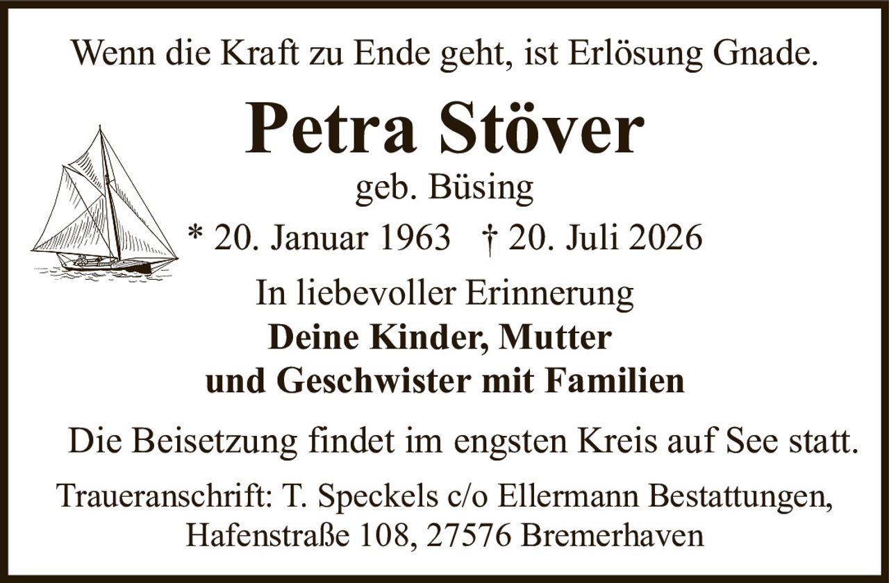 <p>Wenn die Kraft zu Ende geht, ist Erlösung Gnade.</p><p><strong>Petra Stöver</strong><br/>geb. Büsing<br/>* 20. Januar 1963 † 20. Juli 2026</p><p>In liebevoller Erinnerung<br/><strong>Deine Kinder, Mutter<br/>und Geschwister mit Familien</strong></p><p>Die Beisetzung findet im engsten Kreis auf See statt.</p><p>Traueranschrift: T. Speckels c/o Ellermann Bestattungen,<br/>Hafenstraße 108, 27576 Bremerhaven</p>