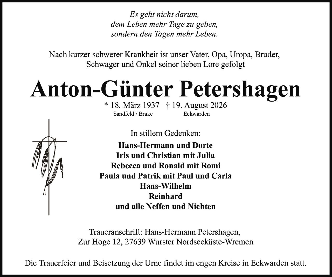 <p><i>Es geht nicht darum, dem Leben mehr Tage zu geben, sondern den Tagen mehr Leben.</i></p>

<p>Nach kurzer schwerer Krankheit ist unser Vater, Opa, Uropa, Bruder, Schwager und Onkel seiner lieben Lore gefolgt</p>

<p><strong>Anton-Günter Petershagen</strong><br/>
* 18. März 1937 † 19. August 2026<br/>
Sandfeld / Brake Eckwarden</p>

<p><strong>In stillem Gedenken:</strong><br/>
Hans-Hermann und Dorte<br/>
Iris und Christian mit Julia<br/>
Rebecca und Ronald mit Romi<br/>
Paula und Patrik mit Paul und Carla<br/>
Hans-Wilhelm<br/>
Reinhard<br/>
und alle Neffen und Nichten</p>

<p><strong>Traueranschrift:</strong> Hans-Hermann Petershagen, Zur Hoge 12, 27639 Wurster Nordseeküste-Wremen</p>

<p>Die Trauerfeier und Beisetzung der Urne findet im engen Kreise in Eckwarden statt.</p>
