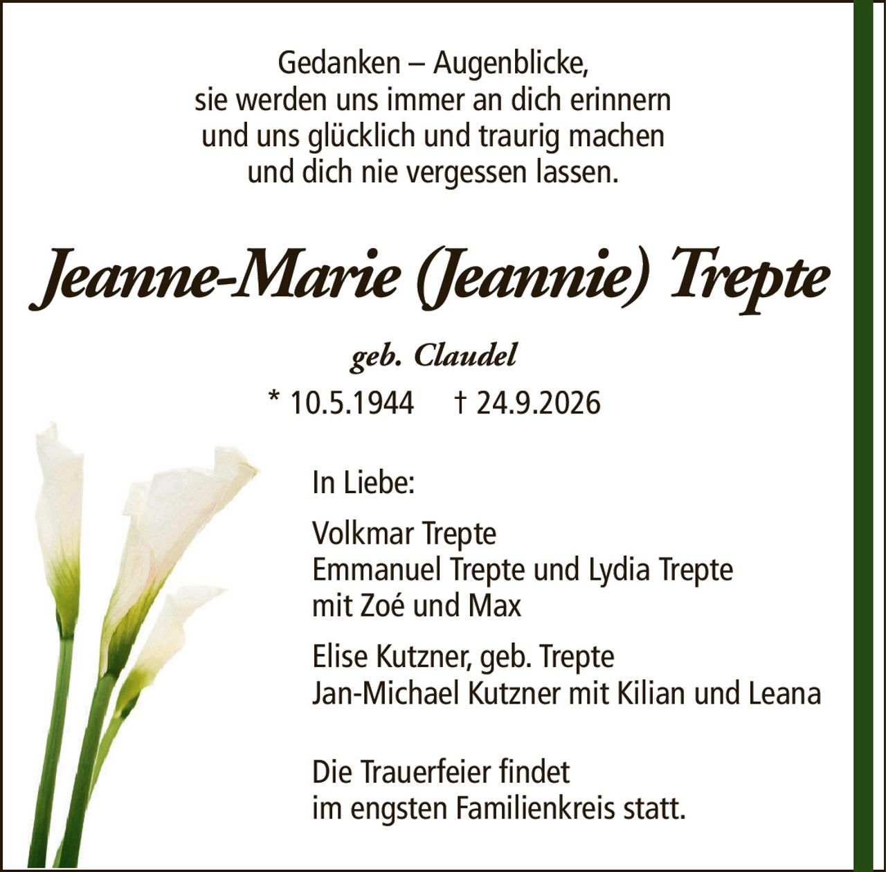 Gedanken – Augenblicke,sie werden uns immer an dich erinnernund uns glücklich und traurig machenund dich nie vergessen lassen.Jeanne-Marie (Jeannie) Treptegeb. Claudel* 10.5.1944† 24.9.2026In Liebe:Volkmar TrepteEmmanuel Trepte und Lydia Treptemit Zoé und MaxElise Kutzner, geb. TrepteJan-Michael Kutzner mit Kilian und LeanaDie Trauerfeier findetim engsten Familienkreis statt.