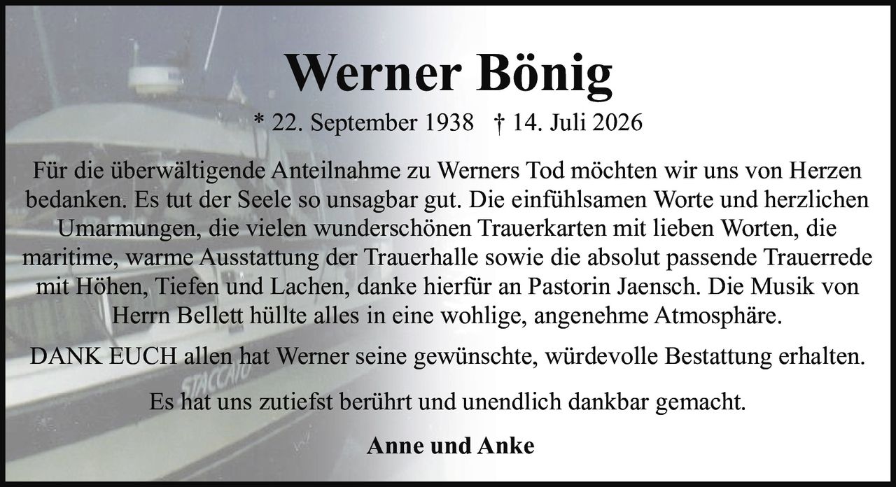 <p>Für die überwältigende Anteilnahme zu Werners Tod möchten wir uns von Herzen bedanken. Es tut der Seele so unsagbar gut. Die einfühlsamen Worte und herzlichen Umarmungen, die vielen wunderschönen Trauerkarten mit lieben Worten, die maritime, warme Ausstattung der Trauerhalle sowie die absolut passende Trauerrede mit Höhen, Tiefen und Lachen, danke hierfür an Pastorin Jaensch. Die Musik von Herrn Bellett hüllte alles in eine wohlige, angenehme Atmosphäre.</p><p><strong>Werner Bönig</strong><br>* 22. September 1938 † 14. Juli 2026</p><p><strong>DANK EUCH</strong> allen hat Werner seine gewünschte, würdevolle Bestattung erhalten.<br>Anne und Anke</p><p>Es hat uns zutiefst berührt und unendlich dankbar gemacht.</p>