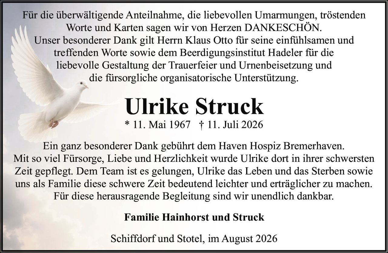 <p>* 11. Mai 1967 † 11. Juli 2026</p><p>Für die überwältigende Anteilnahme, die liebevollen Umarmungen, tröstenden Worte und Karten sagen wir von Herzen DANKESCHÖN.<br/>Unser besonderer Dank gilt Herrn Klaus Otto für seine einfühlsamen und treffenden Worte sowie dem Beerdigungsinstitut Hadeler für die liebevolle Gestaltung der Trauerfeier und Urnenbeisetzung und die fürsorgliche organisatorische Unterstützung.</p><p>Ein ganz besonderer Dank gebührt dem Haven Hospiz Bremerhaven. Mit so viel Fürsorge, Liebe und Herzlichkeit wurde Ulrike dort in ihrer schwersten Zeit gepflegt. Dem Team ist es gelungen, Ulrike das Leben und das Sterben sowie uns als Familie diese schwere Zeit bedeutend leichter und erträglicher zu machen. Für diese herausragende Begleitung sind wir unendlich dankbar.</p><p><strong>Familie Hainhorst und Struck</strong></p><p>Schiffdorf und Stotel, im August 2026</p>