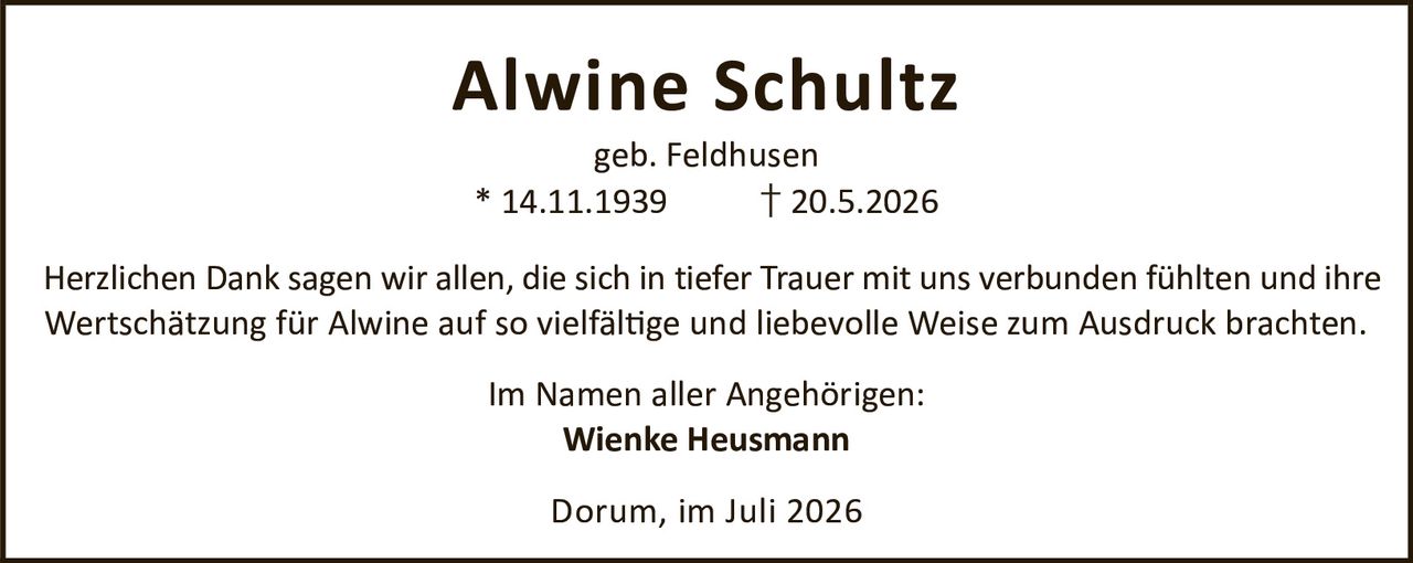 <p><strong>Alwine Schultz</strong><br>geb. Feldhusen<br>* 14.11.1939    † 20.5.2026</p><p>Herzlichen Dank sagen wir allen, die sich in tiefer Trauer mit uns verbunden fühlten und ihre Wertschätzung für Alwine auf so vielfältige und liebevolle Weise zum Ausdruck brachten.</p><p>Im Namen aller Angehörigen:<br><strong>Wienke Heusmann</strong></p><p>Dorum, im Juli 2026</p>