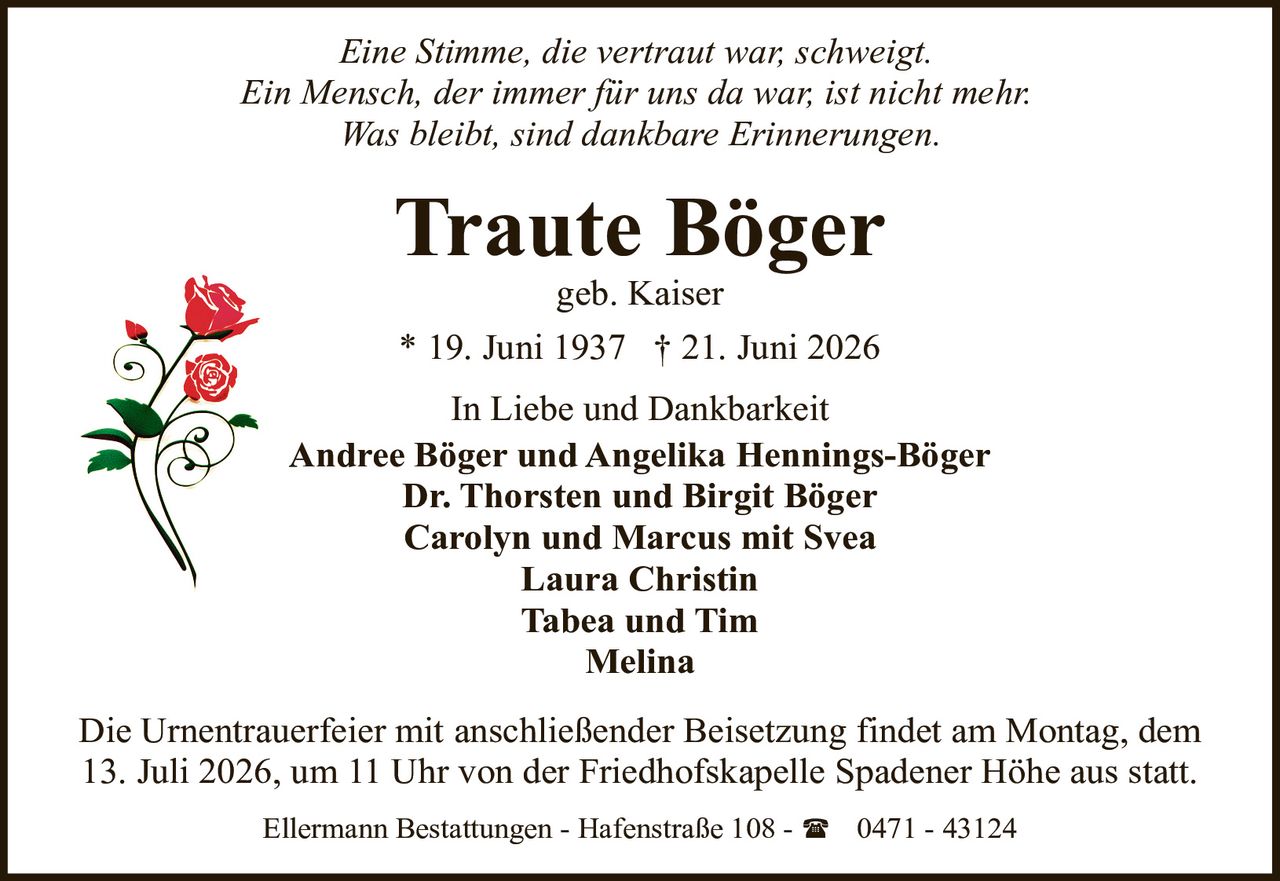<i>Eine Stimme, die vertraut war, schweigt.</i><br><i>Ein Mensch, der immer für uns da war, ist nicht mehr.</i><br><i>Was bleibt, sind dankbare Erinnerungen.</i><br><br><strong>In Liebe und Dankbarkeit</strong><br><br><strong>Traute Böger</strong><br>geb. Kaiser<br><br>* 19. Juni 1937  † 21. Juni 2026<br><br><p>In Liebe und Dankbarkeit</p><p><strong>Andree Böger und Angelika Hennings-Böger</strong><br><strong>Dr. Thorsten und Birgit Böger</strong><br><strong>Carolyn und Marcus mit Svea</strong><br><strong>Laura Christin</strong><br><strong>Tabea und Tim</strong><br><strong>Melina</strong></p><br><p>Die Urnentrauerfeier mit anschließender Beisetzung findet am Montag, dem 13. Juli 2026, um 11 Uhr von der Friedhofskapelle Spadener Höhe aus statt.</p><br><p>Ellermann Bestattungen - Hafenstraße 108 - ☎ 0471 - 43124</p>