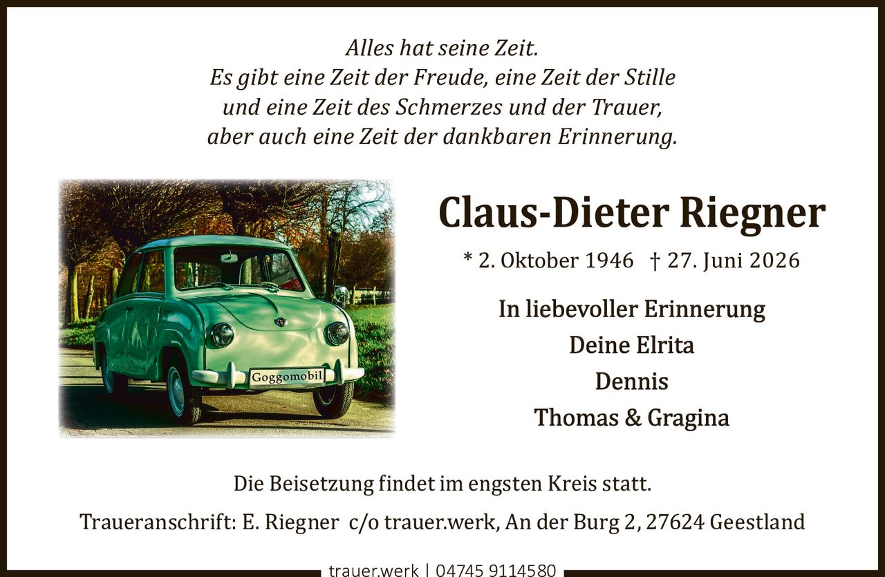<p><i>Alles hat seine Zeit.<br>Es gibt eine Zeit der Freude, eine Zeit der Stille<br>und eine Zeit des Schmerzes und der Trauer,<br>aber auch eine Zeit der dankbaren Erinnerung.</i></p><p><strong>Claus-Dieter Riegner</strong><br>* 2. Oktober 1946 † 27. Juni 2026</p><p>In liebevoller Erinnerung<br>Deine Elrita<br>Dennis<br>Thomas & Gragina</p><p>Die Beisetzung findet im engsten Kreis statt.</p><p>Traueranschrift: E. Riegner c/o trauer.werk, An der Burg 2, 27624 Geestland</p><p>trauer.werk | 04745 9114580</p>