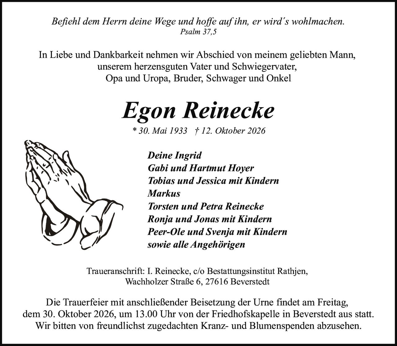 <p><i>Befiehl dem Herrn deine Wege und hoffe auf ihn, er wird´s wohlmachen.<br>Psalm 37,5</i></p>

<p>In Liebe und Dankbarkeit nehmen wir Abschied von meinem geliebten Mann,<br>unserem herzensguten Vater und Schwiegervater,<br>Opa und Uropa, Bruder, Schwager und Onkel</p>

<p><strong>Egon Reinecke</strong><br>* 30. Mai 1933 † 12. Oktober 2026</p>

<p><strong>Deine Ingrid</strong><br><strong>Gabi und Hartmut Hoyer</strong><br><strong>Tobias und Jessica mit Kindern</strong><br><strong>Markus</strong><br><strong>Torsten und Petra Reinecke</strong><br><strong>Ronja und Jonas mit Kindern</strong><br><strong>Peer-Ole und Svenja mit Kindern</strong><br><strong>sowie alle Angehörigen</strong></p>

<p>Traueranschrift: I. Reinecke, c/o Bestattungsinstitut Rathjen,<br>Wachholzer Straße 6, 27616 Beverstedt</p>

<p>Die Trauerfeier mit anschließender Beisetzung der Urne findet am Freitag,<br>dem 30. Oktober 2026, um 13.00 Uhr von der Friedhofskapelle in Beverstedt aus statt.<br>Wir bitten von freundlichst zugedachten Kranz- und Blumenspenden abzusehen.</p>