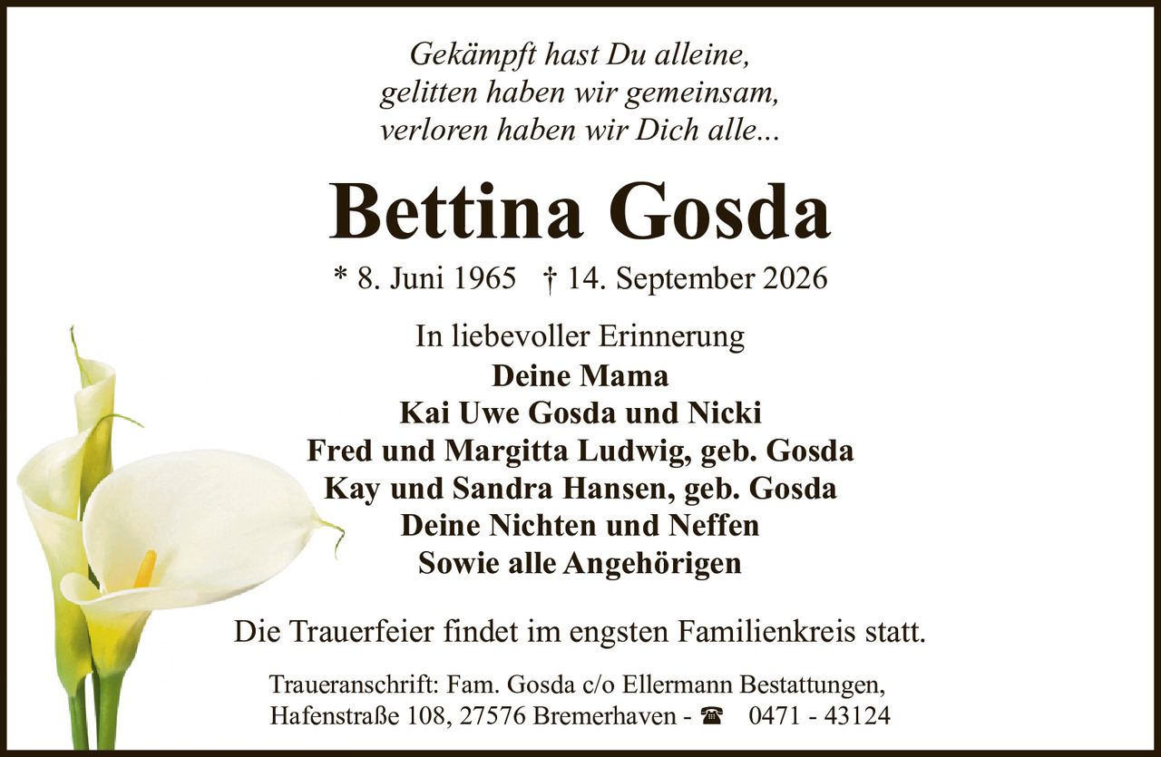<p><i>Gekämpft hast Du alleine,<br>gelitten haben wir gemeinsam,<br>verloren haben wir Dich alle...</i></p><p><strong>In liebevoller Erinnerung</strong></p><p><strong>Bettina Gosda</strong><br>* 8. Juni 1965 † 14. September 2026</p><p><strong>Deine Mama</strong><br>Kai Uwe Gosda und Nicki<br>Fred und Margitta Ludwig, geb. Gosda<br>Kay und Sandra Hansen, geb. Gosda<br>Deine Nichten und Neffen<br>Sowie alle Angehörigen</p><p>Die Trauerfeier findet im engsten Familienkreis statt.</p><p>Traueranschrift: Fam. Gosda c/o Ellermann Bestattungen,<br>Hafenstraße 108, 27576 Bremerhaven - ☎ 0471 - 43124</p>